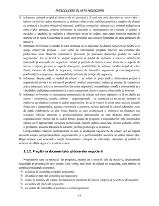 INTRODUCERE ÎN ARTA NEGOCIERII
__________________________________________________________________________________
 Informaţii privind scopul şi obiectivele ce urmează a fi realizate prin deschiderea tratativelor –
   trebuie să aibă în vedere elementele ce definesc obiectivele, stabilirea precisă a marjelor de abateri
   ce urmează a încadra obiectivul principal, stabilirea termenilor calendaristici privind îndeplinirea
   obiectivelor propuse, aspecte referitoare la metodele şi instrumentele de evaluare şi control a
   modului şi gradului de realizare a obiectivelor avute în vedere, precizarea limitelor maxime şi
   minime ce ar putea fi acceptate în cazul unor pretenţii sau concesii formulate de către partenerii de
   tratative.
 Informaţii referitoare la modul în care urmează să se acţioneze pe durata negocierilor pentru a se
   atinge obiectivele propuse – este vorba de informaţiile pregătite anterior sau rezultate din
   prelucrarea unor elemente informative procurate pe parcursul discuţiilor purtate în cadrul
   negocierilor. Ele se referă la: scopul negocierii şi modul de susţinere a acesteia; obiectivele
   maximale şi minimale ale negocierii; modul şi poziţiile de tratare a unor elemente şi aspecte de
   interes reciproc, precum şi aspecte divergente; posibilităţile de acţiune stabilite iniţial de către
   firmă; variante de ofertă în negociere; variante de formulări, argumente şi contraargumente;
   posibilităţi de compromis; responsabilităţi şi limite ale echipei de negociere.
 Informaţii despre piaţă şi mediul de afaceri - se referă la: piaţa ţintă şi delimitarea precisă a
   segmentului căruia i se adresează produsul; analiza concurenţei; natura şi puterea de cumpărare
   atât a populaţiei, cât şi a investitorilor din zona respectivă; sezonalitatea zonală a consumului şi a
   vânzărilor; ciclicitatea aproximativă a unor conjuncturi locale şi zonale; obiceiurile de consum.
 Informaţii referitoare la cunoaşterea partenerului de afaceri sub toate aspectele ce îl pot defini pe
   acesta – economice, sociale, cultural – organizaţionale – se consideră ca au un rol deosebit în
   obţinerea rezultatului scontat în cadrul negocierilor. Se au în vedere în acest sens: analiza situaţiei
   financiare a partenerilor, puterea economică a acestora, poziţia deţinută în cadrul diferitelor zone
   de piaţă, colaborările cu alte firme, băncile cu care colaborează şi sistemele de finanţare sau
   creditare folosite; structura şi profesionalitatea personalului de care dispune, tipul culturii
   organizaţionale promovată în cadrul firmei, gradul de pregătire a negociatorilor prin intermediul
   cărora vor fi reprezentaţi (structura profesională, limbile străine cunoscute, orizont cultural, hobby
   şi preferinţe, anumite trăsături de caracter, profilul psihologic al acestora).
   Complexitatea relaţiilor contemporane în care se desfăşoară negocierile de afaceri are un impact
deosebit asupra comportamentului negociatorilor şi a performanţelor acestora în cadrul tratativelor.
Drept urmare, este necesară o amplă documentare, culegere de informaţii, prelucrare şi analiză în
vederea derulării negocierii avută în vedere.

   2.1.2. Pregătirea documentelor şi dosarelor negocierii

   Negociatorii care se respectă îşi pregătesc, înainte de a intra în sala de tratative, documentele
negocierii şi principalele sale dosare. Este vorba, mai întâi, de planul de negociere, care trebuie să
conţină următoarele elemente:
  definirea şi susţinerea scopului negocierii;
  obiectivele maxime şi minime ale negocierii;
  modul şi poziţiile de tratare, desfăşurate pe momente de interes reciproc şi pe cele de divergenţă;
  variantele de oferte de negociere;
  variantele de formulări, argumente şi contraargumente;

                                                   19
 