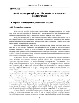 INTRODUCERE ÎN ARTA NEGOCIERII
__________________________________________________________________________________
CAPITOLUL I

       NEGOCIEREA – ŞTIINŢĂ ŞI ARTĂ ÎN AFACERILE ECONOMICE
                         CONTEMPORANE


1.1. Noţiunile de bază specifice procesului de negociere

1.1.1 Conceptul de negociere

         Negocierea este în acelaşi timp o artă şi o ştiinţă. Este o artă care permite celui care ştie să
pună ştie să pună în practică strategii, tehnici şi tactici, să reuşească mai bine. Este totodată o ştiinţă pe
care majoritatea oamenilor o practică inconştient în fiecare zi fără s-o fi studiat neaparat.
         Negocierea are drept obiectiv principal realizarea unui acord de voinţă, a unui consens şi nu a
unei victorii. În negociere există parteneri şi nu adversari. Ambii parteneri trebuie sã încheie procesul
de negociere cu sentimentul cã au realizat maximul posibil din ce şi-au propus. De aceea, negocierea
trebuie definită ca un amplu proces cooperant.
         Negocierea porneşte de la faptul că fiecare parte are nevoi şi interese directe sau indirecte pe
care vrea să şi le satisfacă. Întotdeauna când partenerii au avut în vedere în mod tacit dorinţele
reciproce, negocierea s-a încheiat cu succes şi contactele au putut continua; atunci însă când nevoile
unei părţi au fost ignorate şi negocierea a reprezentat un simplu joc cu învingător şi învins, rezultatele
acesteia - în special cele de negociere şi satisfacerea nevoilor - îmbracă forma unor tranzacţii care de
regulă trebuie să fie reciproc avantajoase
         În Dicţionarul explicativ al limbii române, negocierea este definită drept “acţiunea de a trata cu
cineva încheierea unei convenţii economice, politice, culturale etc.”, iar potrivit Dicţionarului
diplomatic, negocierea constituie “ un proces de abordare a unei probleme, a unui diferend, a unei
situaţii conflictuale prin mijloace paşnice, de înţelegere directă, în scopul promovării sau înfăptuirii
unui acord între părţi, al îmbunătăţirii raporturilor dintre ele, reducerii tensiunii şi fricţiunilor dintre
acestea şi soluţionării diferendelor ce le opun…, întreaga acţiune fiind subordonată realizării unui
interes comun”.
         Din punct de vedere al celor care-şi desfăşoară activitatea în domeniul comerţului, negocierea
constă în tratativele, discuţiile şi “târguielile” purtate în vederea realizării unui acord în tranzacţiile de
afaceri sau în arta prin care vânzătorul şi cumpărătorul, de obicei în discuţie faţă în faţă, stabilesc
termenii precişi ai unui contract.
         Negocierea înseamnă activitatea comună cu partenerul, care se desfăşoară în planul
subiect−subiect şi este dirijată spre soluţionarea unor probleme comune, aflate în atenţia ambelor părţi.
O tranzacţie va exista numai dacă ambele părţi o consideră (reciproc) avantajoasă. Negocierile există
tocmai pentru că interesele părţilor implicate coincid parţial. Dacă nu există această coincidenţă
relativă, negocierile sunt imposibile, iar dacă această coincidenţă este perfectă, ele nu îşi au rostul.
         În lumea afacerilor predomină abordarea negocierii ca proces reciproc avantajos. Avantajul
reciproc nu presupune ca avantajul unei părţi să fie egal cu avantajele celeilalte părţi, lucru aproape
imposibil de comensurat. Aceasta presupune că în timpul negocierilor câştigă ambele părţi, ceea ce

                                                      2
 