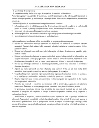 INTRODUCERE ÎN ARTA NEGOCIERII
__________________________________________________________________________________
   posibilităţi de compromis;
   responsabilităţi şi limite ale echipei de negociere, în totalitate şi individuale.
Planul de negociere va cuprinde, de asemenea, tacticile ce urmează să fie folosite, căile de urmat, în
limitele strategiei generale, şi atitudinea pe care negociatorul urmează să o adopte faţă de partenerul de
negociere.
Conţinutul planului de negociere se va baza pe următoarele elemente:
 informaţii cu privire la calităţile partenerului de negociere, referitoare la pregătirea sa profesională,
    gradul de cultură, experienţa, comportamentul psihic, alte tranzacţii încheiate etc.;
 informaţii privind personalitatea partenerului de negociere;
 informaţii provenite din analiza dosarelor de negociere pregătite înaintea începerii acestora;
 experienţa negocierilor anterioare avute cu acelaşi partener.

La intrarea în negociere, fiecare echipă trebuie să fie în posesia următoarelor dosare.
 Dosarul cu specificaţiile tehnice referitoare la produsele sau serviciile ce formează obiectul
    negocierii. Acesta trebuie să cuprindă: parametrii tehnici şi calitativi ai produselor sau serviciilor,
    garanţiile tehnice.
 Dosarul cu informaţii comerciale cuprinde informaţiile referitoare la elementele specifice pieţei
    avute în vedere.
 Dosarul cu informaţii referitoare la concurenţă trebuie să cuprindă principalele informaţii ce pot
    asigura cunoaşterea identităţii şi profilului fiecărei firme cu activitate similară prezentă în cadrul
    pieţei sau a segmentelor de piaţă în cadrul căreia acţionează şi firma ce urmează să negocieze.
 Dosarul cu informaţii referitoare la bonitatea partenerului, sursele sale financiare şi riscurile de
    finanţare şi creditare.
 Agenda de lucru reprezintă un plan schematic care cuprinde toate sau cât mai multe dintre
    activităţile şi problemele preconizate a se derula în procesul de negociere.
 Calendarul negocierii reprezintă o programare în timp a principalelor acţiuni înscrise în agenda de
    lucru: desfăşurarea amănunţită a întâlnirilor, tratativelor, pauzelor, a vizitelor.
 Bugetul negocierii este compus din acoperirea costului delegaţiei de negociatori şi din bugetul
    alocat operaţiunii comerciale.
 Proiectul de contract – constituie un instrument util în construcţia, negocierea şi redactarea
    contractului. În funcţie de evoluţia negocierilor, contractul final poate fi diferit de proiect.
    În concluzie, negocierea trebuie bine pregătită, iar negociatorii înarmaţi cu cât mai multe
informaţii şi cunoştinţe atât cu privire la situaţia şi obiectivele propriei lor firme, cât şi cu privire la
partenerii de afaceri.
    Atunci când se negociază, oamenii manifestă adesea reţinere în ceea ce priveşte schimbul de
informaţii. Negociatorii care edifică o relaţie bazată pe încredere şi fac schimb de informaţii sporesc în
mare măsură probabilitatea de a se ajunge la un rezultat avantajos. Informaţiile pe care negociatorii
trebuie să le schimbe nu se referă la variantele lor optime, ci la preferinţele şi priorităţile privitoare la
obiectele negocierii.




                                                     20
 