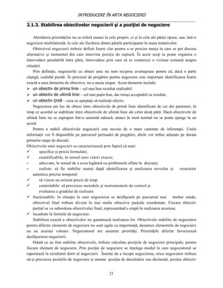 INTRODUCERE ÎN ARTA NEGOCIERII
__________________________________________________________________________________
2.1.3. Stabilirea obiectivelor negocierii şi a poziţiei de negociere

    Abordarea priorităţilor nu se referă numai la cele proprii, ci şi la cele ale părţii opuse, sau, într-o
negociere multilaterală, la cele ale fiecăreia dintre părţile participante la masa tratativelor.
    Obiectivul negocierii trebuie definit foarte clar pentru a se preciza marja în care se pot discuta
alternative şi momentul din care intervine poziţia de ruptură. În acest scop se poate organiza o
întrevedere prealabilă între părţi, întrevedere prin care să se contureze o viziune comună asupra
situaţiei
    Prin definiţie, negocierile cu obiect unic nu sunt reciproc avantajoase pentru că, dacă o parte
câştigă, cealaltă pierde. În procesul de pregătire pentru negociere este important identificarea foarte
exactă a unui domeniu de obiective, nu a unuia singur. Acest domeniu include:
 un obiectiv de prima linie – cel mai bun rezultat realizabil;
 un obiectiv de ultimă linie – cel mai puţin bun, dar totuşi acceptabil ca rezultat;
 un obiectiv ţintă – ceea ce aşteptaţi să realizaţi efectiv.
    Negocierea are loc de obicei între obiectivele de primă linie identificate de cei doi parteneri, în
timp ce acordul se stabileşte între obiectivele de ultimă linie ale celor două părţi. Dacă obiectivele de
ultimă linie nu se suprapun într-o anumită măsură, atunci în mod normal nu se poate ajunge la un
acord.
    Pentru a stabili obiectivele negocierii este nevoie de o mare cantitate de informaţii. Unele
informaţii vor fi disponibile pe parcursul perioadei de pregătire, altele vor trebui adunate pe durata
primelor etape de discuţii.
Obiectivele unei negocieri se caracterizează prin faptul că sunt:
       specifice şi precis formulate;
       cuantificabile, în sensul unei valori exacte;
       adecvate, în sensul de a avea legătură cu problemele aflate în discuţie;
       realiste: să fie stabilite numai după identificarea şi analizarea nevoilor şi            resurselor
    autentice precise temporal:
       să vizeze un orizont precis de timp
       controlabile: să precizeze metodele şi instrumentele de control şi
        evaluarea a gradului de realizare
 fracţionabile: în situaţia în care negocierea se desfăşoară pe parcursul mai multor runde,
    obiectivul final trebuie divizat în mai multe obiective parţiale coordonate. Fiecare obiectiv
    parţial se va subordona obiectivului final, reprezentând o etapă în realizarea acestuia;
 încadrate în limitele de negociere.
    Stabilirea exactă a obiectivelor nu garantează realizarea lor. Obiectivele stabilite de negociator
pentru diferite elemente de negociere nu sunt egale ca importanţă, deoarece elementele de negociere
nu au aceeaşi valoare. Negociatorul are anumite priorităţi. Priorităţile diferite favorizează
desfăşurarea negocierii.
    Odată ce au fost stabilite obiectivele, trebuie calculate poziţiile de negociere principale, pentru
fiecare element de negociere. Prin poziţie de negociere se înţelege modul în care negociatorul se
raportează la rezultatul dorit al negocierii. Înainte de a începe negocierea, orice negociator trebuie
să-şi precizeze poziţiile de negociere şi anume: poziţia de deschidere sau declarată, poziţia obiectiv


                                                    21
 