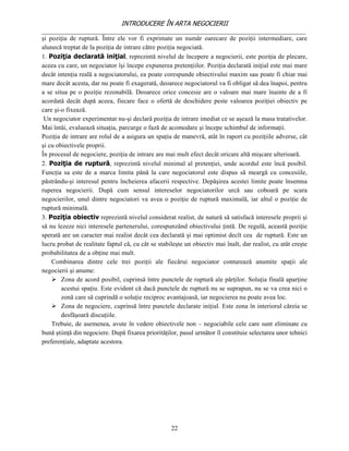 INTRODUCERE ÎN ARTA NEGOCIERII
__________________________________________________________________________________
şi poziţia de ruptură. Între ele vor fi exprimate un număr oarecare de poziţii intermediare, care
alunecă treptat de la poziţia de intrare către poziţia negociată.
1. Poziţia declarată iniţial, reprezintă nivelul de începere a negocierii, este poziţia de plecare,
aceea cu care, un negociator îşi începe expunerea pretenţiilor. Poziţia declarată iniţial este mai mare
decât intenţia reală a negociatorului, ea poate corespunde obiectivului maxim sau poate fi chiar mai
mare decât acesta, dar nu poate fi exagerată, deoarece negociatorul va fi obligat să dea înapoi, pentru
a se situa pe o poziţie rezonabilă. Deoarece orice concesie are o valoare mai mare înainte de a fi
acordată decât după aceea, fiecare face o ofertă de deschidere peste valoarea poziţiei obiectiv pe
care şi-o fixează.
 Un negociator experimentat nu-şi declară poziţia de intrare imediat ce se aşează la masa tratativelor.
Mai întâi, evaluează situaţia, parcurge o fază de acomodare şi începe schimbul de informaţii.
Poziţia de intrare are rolul de a asigura un spaţiu de manevră, atât în raport cu poziţiile adverse, cât
şi cu obiectivele proprii.
În procesul de negociere, poziţia de intrare are mai mult efect decât oricare altă mişcare ulterioară.
2. Poziţia de ruptură, reprezintă nivelul minimal al pretenţiei, unde acordul este încă posibil.
Funcţia sa este de a marca limita până la care negociatorul este dispus să meargă cu concesiile,
păstrându-şi interesul pentru încheierea afacerii respective. Depăşirea acestei limite poate însemna
ruperea negocierii. După cum sensul intereselor negociatorilor urcă sau coboară pe scara
negocierilor, unul dintre negociatori va avea o poziţie de ruptură maximală, iar altul o poziţie de
ruptură minimală.
3. Poziţia obiectiv reprezintă nivelul considerat realist, de natură să satisfacă interesele proprii şi
să nu lezeze nici interesele partenerului, corespunzând obiectivului ţintă. De regulă, această poziţie
sperată are un caracter mai realist decât cea declarată şi mai optimist decît cea de ruptură. Este un
lucru probat de realitate faptul că, cu cât se stabileşte un obiectiv mai înalt, dar realist, cu atât creşte
probabilitatea de a obţine mai mult.
    Combinarea dintre cele trei poziţii ale fiecărui negociator conturează anumite spaţii ale
negocierii şi anume:
     Zona de acord posibil, cuprinsă între punctele de ruptură ale părţilor. Soluţia finală aparţine
        acestui spaţiu. Este evident că dacă punctele de ruptură nu se suprapun, nu se va crea nici o
        zonă care să cuprindă o soluţie reciproc avantajoasă, iar negocierea nu poate avea loc.
     Zona de negociere, cuprinsă între punctele declarate iniţial. Este zona în interiorul căreia se
        desfăşoară discuţiile.
    Trebuie, de asemenea, avute în vedere obiectivele non – negociabile cele care sunt eliminate cu
bună ştiinţă din negociere. După fixarea priorităţilor, pasul următor îl constituie selectarea unor tehnici
preferenţiale, adaptate acestora.




                                                    22
 
