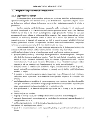 INTRODUCERE ÎN ARTA NEGOCIERII
__________________________________________________________________________________
2.2. Pregătirea organizatorică a negocierilor

2.2.1. Logistica negocierilor
        Desfăşurarea fluentă a procesului de negociere are nevoie de o detaliere a câtorva elemente
aparent colaterale printre care: stabilirea locului şi orei de desfăşurare a negocierilor, alegerea locului
de desfăşurare a întâlnirii, sala de desfăşurare a convorbirilor, alcătuirea programului de primire a
partenerilor.
        Stabilirea locului şi orei de desfăşurare a negocierilor are loc cu cel puţin 2−3 zile înainte, dacă
partenerii sunt din ţară, şi cu 2−4 săptămâni mai devreme pentru cei străini. Atunci când fixaţi ora
întâlnirii nu este bine să fiţi cel care exercită presiune asupra presupusului partener, mai ales dacă
dumneavoastră sunteţi cel care aţi iniţiat convorbirile respective. Dacă partenerul este cel care solicită
întâlnirea, nu manifestaţi nerăbdare. Pentru a verifica în ce măsură este interesat de afacerea
respectivă, are sens să încercaţi, sub un pretext sau altul, să sugeraţi o amânare a întâlnirii. Puteţi să
invocaţi agenda foarte încărcată. Dacă partenerul este foarte interesat de dumneavoastră, cu siguranţă
va încerca să accelereze procesul şi să vă ofere şi nişte condiţii mai bune.
        Este importantă, din punct de vedere psihologic, alegerea locului de desfăşurare a întâlnirii – la
dumneavoastră sau la partener. Ambele variante prezintă şi avantaje cât şi dezavantaje.
Astfel, desfăşurând negocierile pe teritoriul dumneavoastră, beneficiaţi de următoarele avantaje:
 puteţi să controlaţi situaţia şi s-o influenţaţi prin alegerea locului concret de negocieri – amenajarea
    sălii, dotările, iluminarea, amplasarea locurilor. Puteţi fi şi mai eficienţi prin calitatea rezervării
    locului de cazare, rezolvarea problemelor legate de transport, de programul recreativ, alegerea
    restaurantului etc. Cu cât există mai multe diferenţieri de tip de cultură între dumneavoastră şi
    partener, cu atât mai importanţi sunt factorii enumeraţi aici pentru succesul întâlnirii;
 de regulă, oamenii se simt mai siguri pe teritoriul propriu, cu atât mai mult în ţara lor. În general,
    gazdele sunt mai lejere, mai degajate, mai sigure pe ele decât oaspeţii şi obţin, astfel, în final, ceva
    mai mult ca aceştia;
 la negocieri se obişnuieşte respectarea regulilor de protocol şi de politeţe proprii părţii primitoare,
    tradiţionale pentru organizatori. Acest aspect facilitează gazdelor un proces de comunicare mai
    eficient;
 sunt la îndemână experţi, specialişti, la care se poate apela, pentru susţinere şi aprobare, în cazul în
    care apare necesitatea; partenerul are mai puţine posibilităţi să devieze de la firul negocierii şi să
    plece, ceea ce este mult mai uşor atunci când eşti pe teritoriul propriu;
 aveţi posibilitatea ca, în perioada desfăşurării negocierilor, să vă ocupaţi şi de alte probleme
    curente.
Ca şi dezavantaje se pot menţiona:
 nu puteţi să amânaţi decizia, invocând lipsa de informaţii necesare în momentul respectiv;
 partenerul dumneavoastră a venit de departe şi puteţi să aveţi senzaţia unei oarecare răspunderi şi
    obligaţii morale faţă de el;
 problemele organizatorice pot să vă distragă de la esenţa negocierilor.
Iată avantaje ale „jocului pe terenul celuilalt”:
 puteţi să vă concentraţi exclusiv asupra negocierilor, în timp ce „acasă” sunt multe altele care vă
    distrag;


                                                    23
 