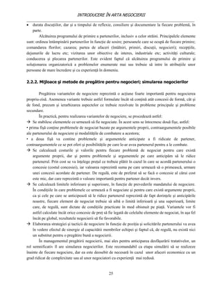 INTRODUCERE ÎN ARTA NEGOCIERII
__________________________________________________________________________________
 durata discuţiilor, dar şi a timpului de reflexie, consiliere şi documentare la fiecare problemă, în
    parte.
        Alcătuirea programului de primire a partenerilor, inclusiv a celor străini. Principalele elemente
sunt: ordinea întâmpinării partenerilor în funcţie de sosire; persoanele care se ocupă de fiecare primire;
comandarea florilor; cazarea; partea de afaceri (întâlniri, primiri, discuţii, negocieri); recepţiile,
dejunurile de lucru etc; vizitarea unor obiective de interes, industriale etc; activităţi culturale;
conducerea şi plecarea partenerilor. Este evident faptul că alcătuirea programului de primire şi
soluţionarea organizatorică a problemelor enumerate mai sus trebuie să intre în atribuţiile unor
persoane de mare încredere şi cu experienţă în domeniu.

2.2.2. Mijloace şi metode de pregătire pentru negocieri; simularea negocierilor

        Pregătirea variantelor de negociere reprezintă o acţiune foarte importantă pentru negocierea
propriu-zisă. Asemenea variante trebuie astfel formulate încât să conţină atât concesii de formă, cât şi
de fond, precum şi ierarhizarea aspectelor ce trebuie rezolvate în probleme principale şi probleme
secundare.
        În practică, pentru realizarea variantelor de negociere, se procedează astfel:
 Se stabilesc elementele ce urmează să fie negociate. În acest sens se întocmesc două fişe, astfel:
• prima fişă conţine problemele de negociat bazate pe argumentele proprii, contraargumentele posibile
ale partenerului de negociere şi modalităţile de combatere a acestora;
• a doua fişă va contine problemele şi argumentele anticipate a fi ridicate de partener,
contraargumentele ce se pot oferi şi posibilităţile pe care le-ar avea partenerul pentru a le combate.
 Se calculează costurile şi valorile pentru fiecare problemă de negociat pentru care există
    argumente proprii, dar şi pentru problemele şi argumentele pe care anticipăm să le ridice
    partenerul. Prin cost se va înţelege preţul ce trebuie plătit în cazul în care se acordă partenerului o
    concesie (costul concesiei), iar valoarea reprezintă suma pe care urmează să o primească, urmare
    unei concesii acordate de partener. De regulă, este de preferat să se facă o concesie al cărui cost
    este mic, dar care reprezintă o valoare importantă pentru partener decât invers.
 Se calculează limitele inferioare şi superioare, în funcţie de prevederile mandatului de negociere.
    În condiţiile în care problemele ce urmează a fi negociate şi pentru care există argumente proprii,
    ca şi cele pe care se anticipează să le ridice partenerul reprezintă de fapt dorinţele şi anticipările
    noastre, fiecare element de negociat trebuie să aibă o limită inferioară şi una superioară, limite
    care, de regulă, sunt dictate de condiţiile practicate în mod obisnuit pe piaţă. Variantele vor fi
    astfel calculate încât orice concesie de preţ să fie legată de celelalte elemente de negociat, în aşa fel
    încât pe global, rezultatele negocierii să fie favorabile.
 Elaborarea strategiei şi tacticii de negociere în funcţie de poziţia şi solicitările partenerului va avea
    în vedere efectul de sinergie al capacitătii membrilor echipei şi faptul că, de regulă, nu există nici
    un substitut pentru o pregătire bună a negocierii.
        În managementul pregătirii negocierii, mai ales pentru anticiparea desfăşurării tratativelor, un
rol semnificativ îl are simularea negocierilor. Este recomandabil ca etapa simulării să se realizeze
înainte de fiecare negociere, dar ea este deosebit de necesară în cazul unor afaceri economice cu un
grad ridicat de complexitate sau al unor negociatori cu experienţă mai redusă.


                                                     25
 
