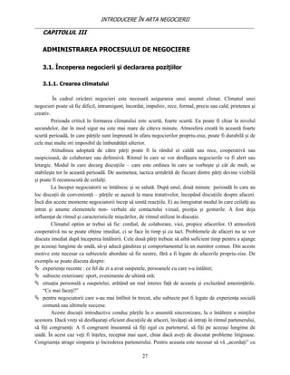 INTRODUCERE ÎN ARTA NEGOCIERII
__________________________________________________________________________________
    CAPITOLUL III

    ADMINISTRAREA PROCESULUI DE NEGOCIERE

    3.1. Începerea negocierii şi declararea poziţiilor

    3.1.1. Crearea climatului

         În cadrul oricărei negocieri este necesară asigurarea unui anumit climat. Climatul unei
negocieri poate să fie dificil, intransigent, încordat, impulsiv, rece, formal, precis sau cald, prietenos şi
creativ.
         Perioada critică în formarea climatului este scurtă, foarte scurtă. Ea poate fi chiar la nivelul
secundelor, dar în mod sigur nu este mai mare de câteva minute. Atmosfera creată în această foarte
scurtă perioadă, în care părţile sunt împreună în afara negocierilor propriu-zise, poate fi durabilă şi de
cele mai multe ori imposibil de îmbunătăţit ulterior.
         Atitudinea adoptată de către părţi poate fi la rândul ei caldă sau rece, cooperativă sau
suspicioasă, de colaborare sau defensivă. Ritmul în care se vor desfăşura negocierile va fi alert sau
letargic. Modul în care decurg discuţiile – care este ordinea în care se vorbeşte şi cât de mult, se
stabileşte tot în această perioadă. De asemenea, tactica urmărită de fiecare dintre părţi devine vizibilă
şi poate fi recunoscută de ceilalţi.
         La început negociatorii se întâlnesc şi se salută. După unul, două minute perioadă în care au
loc discuţii de convenienţă – părţile se aşează la masa tratativelor, începând discuţiile despre afaceri.
Încă din aceste momente negociatorii încep să simtă reacţiile. Ei au înregistrat modul în care ceilalţi au
intrat şi anume elementele non- verbale ale contactului vizual, poziţia şi gesturile. A fost deja
influenţat de ritmul şi caracteristicile mişcărilor, de ritmul utilizat în discuţie.
         Climatul optim ar trebui să fie: cordial, de colaborare, vioi, propice afacerilor. O atmosferă
cooperativă nu se poate obţine imediat, ci se face în timp şi cu tact. Problemele de afaceri nu se vor
discuta imediat după începerea întâlnirii. Cele două părţi trebuie să aibă suficient timp pentru a ajunge
pe aceeaşi lungime de undă, să-şi aducă gândirea şi comportamentul la un numitor comun. Din aceste
motive este necesar ca subiectele abordate să fie neutre, fără a fi legate de afacerile propriu-zise. De
exemplu se poate discuta despre:
 experienţe recente : ce fel de zi a avut oaspetele, persoanele cu care s-a întâlnit;
 subiecte exterioare: sport, evenimente de ultimă oră;
 situaţia personală a oaspetelui, arătând un real interes faţă de aceasta şi excluzând ameninţările.
    “Ce mai faceţi?”
 pentru negociatorii care s-au mai întîlnit în trecut, alte subiecte pot fi legate de experienţa socială
    comună sau ultimele succese.
         Aceste discuţii introductive conduc părţile la o anumită sincronizare, la o întâlnire a minţilor
acestora. Dacă vreţi să desfăşuraţi eficient discuţiile de afaceri, învăţaţi să intraţi în ritmul partenerului,
să fiţi congruenţi. A fi congruent înseamnă să fiţi egal cu partenerul, să fiţi pe aceeaşi lungime de
undă. În acest caz veţi fi înţeles, receptat mai uşor, chiar dacă aveţi de discutat probleme litigioase.
Congruenţa atrage simpatia şi încrederea partenerului. Pentru aceasta este necesar să vă „acordaţi” cu

                                                      27
 