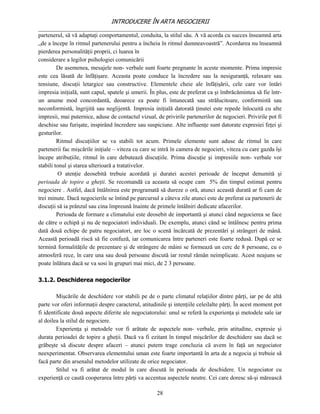INTRODUCERE ÎN ARTA NEGOCIERII
__________________________________________________________________________________
partenerul, să vă adaptaţi comportamentul, conduita, la stilul său. A vă acorda cu succes înseamnă arta
„de a începe în ritmul partenerului pentru a încheia în ritmul dumneavoastră”. Acordarea nu înseamnă
pierderea personalităţii proprii, ci luarea în
considerare a legilor psihologiei comunicării
         De asemenea, mesajele non- verbale sunt foarte pregnante în aceste momente. Prima impresie
este cea lăsată de înfăţişare. Aceasta poate conduce la încredere sau la nesiguranţă, relaxare sau
tensiune, discuţii letargice sau constructive. Elementele cheie ale înfăţişării, cele care vor întări
impresia iniţială, sunt capul, spatele şi umerii. În plus, este de preferat ca şi îmbrăcămintea să fie într-
un anume mod concordantă, deoarece ea poate fi întunecată sau strălucitoare, conformistă sau
neconformistă, îngrijită sau neglijentă. Impresia iniţială datorată ţinutei este repede înlocuită cu alte
impresii, mai puternice, aduse de contactul vizual, de privirile partenerilor de negocieri. Privirile pot fi
deschise sau furişate, inspirând încredere sau suspiciune. Alte influenţe sunt datorate expresiei feţei şi
gesturilor.
         Ritmul discuţiilor se va stabili tot acum. Primele elemente sunt aduse de ritmul în care
partenerii fac mişcările iniţiale – viteza cu care se intră în camera de negocieri, viteza cu care gazda îşi
începe atribuţiile, ritmul în care debutează discuţiile. Prima discuţie şi impresiile non- verbale vor
stabili tonul şi starea ulterioară a tratativelor.
          O atenţie deosebită trebuie acordată şi duratei acestei perioade de început denumită şi
perioada de topire a gheţii. Se recomandă ca aceasta să ocupe cam 5% din timpul estimat pentru
negociere . Astfel, dacă întâlnirea este programată să dureze o oră, atunci această durată ar fi cam de
trei minute. Dacă negocierile se întind pe parcursul a câteva zile atunci este de preferat ca partenerii de
discuţii să ia prânzul sau cina împreună înainte de primele întâlniri dedicate afacerilor.
         Perioada de formare a climatului este deosebit de importantă şi atunci când negocierea se face
de către o echipă şi nu de negociatori individuali. De exemplu, atunci când se întâlnesc pentru prima
dată două echipe de patru negociatori, are loc o scenă încărcată de prezentări şi strângeri de mână.
Această perioadă riscă să fie confuză, iar comunicarea între parteneri este foarte redusă. După ce se
termină formalităţile de prezentare şi de strângere de mâini se formează un cerc de 8 persoane, cu o
atmosferă rece, în care una sau două persoane discută iar restul rămân neimplicate. Acest neajuns se
poate înlătura dacă se va sosi în grupuri mai mici, de 2 3 persoane.

3.1.2. Deschiderea negocierilor

        Mişcările de deschidere vor stabili pe de o parte climatul relaţiilor dintre părţi, iar pe de altă
parte vor oferi informaţii despre caracterul, atitudinile şi intenţiile celeilalte părţi. În acest moment pot
fi identificate două aspecte diferite ale negociatorului: unul se referă la experienţa şi metodele sale iar
al doilea la stilul de negociere.
        Experienţa şi metodele vor fi arătate de aspectele non- verbale, prin atitudine, expresie şi
durata perioadei de topire a gheţii. Dacă va fi ezitant în timpul mişcărilor de deschidere sau dacă se
grăbeşte să discute despre afaceri – atunci putem trage concluzia că avem în faţă un negociator
neexperimentat. Observarea elementului uman este foarte importantă în arta de a negocia şi trebuie să
facă parte din arsenalul metodelor utilizate de orice negociator.
        Stilul va fi arătat de modul în care discută în perioada de deschidere. Un negociator cu
experienţă ce caută cooperarea între părţi va accentua aspectele neutre. Cei care doresc să-şi mărească

                                                     28
 