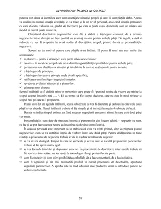 INTRODUCERE ÎN ARTA NEGOCIERII
__________________________________________________________________________________
puterea vor căuta să identifice care sunt avantajele situaţiei proprii şi care îi sunt părţile slabe. Acesta
va analiza nu numai situaţia celorlalţi, ci va trece şi la un nivel personal, analizând situaţia persoanei
cu care discută, valoarea sa, gradul de încredere pe care o poate avea, domeniile sale de interes sau
modul în care îl poate manevra.
         Obiectivul deschiderii negocierilor este de a stabili o înţelegere comună, de a demara
negocierile într-o direcţie ce face posibil un avantaj maxim pentru ambele părţi. De regulă, există 4
subiecte ce vor fi acoperite în acest stadiu al discuţiilor: scopul, planul, durata şi personalităţile
negocierii.
         Scopul va da motivul pentru care părţile s-au întâlnit. El poate fi unul sau mai multe din
următoarele:
 explorativ – pentru a descoperi care pot fi interesele comune;
 creativ – în acest caz scopul este de a identifica posibilităţile profitabile pentru ambele părţi;
 prezentarea sau clarificarea situaţiei şi întrebările la care se va răspunde pentru aceasta;
 o înţelegere de principiu;
 o înţelegere în ceea ce priveşte unele detalii specifice;
 ratificarea unei înţelegeri negociată anterior;
 revederea evoluţiei situaţiei şi a planurilor;
 calmarea unei dispute.
Scopul întâlnirii va fi definit printr-o propoziţie care poate fi: “punctul nostru de vedere cu privire la
scopul acestei întâlniri este …. “. El va trebui să fie scopul declarat, care nu este în mod necesar şi
scopul real pe care ni-l propunem.
    Planul este dat de agenda întâlnirii, adică subiectele ce vor fi discutate şi ordinea în care cele două
părţi le vor aborda. Planul întâlnirii trebuie să fie simplu şi să includă în medie 4 subiecte de bază.
    Durata va indica timpul estimat ca fiind necesar negocierii precum şi ritmul în care cele două părţi
vor muta.
    Personalităţile sunt date de structura internă a persoanelor din fiecare echipă – respectiv ce sunt,
ce fac şi ce pot face acestea pentru ca întâlnirea să devină semnificativă.
    În această perioadă este important să se stabilească cine va vorbi primul, cine va propune planul
negocierilor, cum se va distribui timpul de vorbire între cele două părţi. Pentru desfăţurarea în bune
condiţii a procesului de negociere trebuie avute in vedere următoarele sugestii:
 se va diviza dialogul. Timpul în care se vorbeşte şi cel în care se ascultă propunerile partenerilor
    trebuie să fie aproximativ egal.
 se vor formula întrebări şi răspunsuri concise. În procedurile de deschidere intervenţiile trebuie să
    fie scurte şi interactive, nu secvenţe de monologuri lungi pentru fiecare parte.
 vom fi concesivi şi vom oferi posibilitatea celorlalţi de a face comentarii, de a lua iniţiativa.
 vom fi agreabili şi cât mai rezonabili posibil în cursul procedurii de deschidere, aprobând
    sugestiile partenerilor. A aproba este în mod obişnuit mai productiv decât a introduce puncte de
    vedere conflictuale.




                                                    29
 