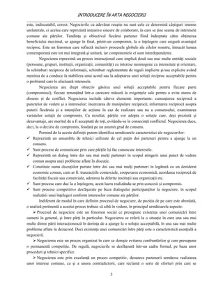 INTRODUCERE ÎN ARTA NEGOCIERII
__________________________________________________________________________________
este, indiscutabil, corect. Negocierile cu adevărat reuşite nu sunt cele ce determină câştiguri imense
unilaterale, ci acelea care reprezintă iniţiative sincere de colaborare, în care se ţine seama de interesele
comune ale părţilor. Tendinţa şi obiectivul fiecărui partener fiind îndreptate către obţinerea
beneficiului maximal, se ajunge în final, printr-un compromis, la o înţelegere care asigură avantajul
reciproc. Este un fenomen care reflectă inclusiv procesele globale ale zilelor noastre, întrucât lumea
contemporană este tot mai integrată şi unitară, iar componentele ei sunt interdependente.
        Negocierea reprezintă un proces interacţional care implică două sau mai multe entităţi sociale
(persoane, grupuri, instituţii, organizaţii, comunităţi) cu interese neomogene ca intensitate şi orientare,
în schimburi reciproce de informaţii, schimburi reglementate de reguli implicite şi/sau explicite având
menirea de a conduce la stabilirea unui acord sau la adoptarea unei soluţii reciproc acceptabile pentru
o problemă care le afectează interesele.
        Negocierea are drept obiectiv găsirea unei soluţii acceptabile pentru fiecare parte
(compromisul), fiecare renunţând într-o oarecare măsură la exigenţele sale pentru a evita starea de
dissens şi de conflict. Negocierea include câteva elemente importante: cunoaşterea reciprocă a
punctelor de vedere şi a intereselor; încercarea de manipulare reciprocă; informarea reciprocă asupra
puterii fiecăruia şi a intenţiilor de acţiune în caz de realizare sau nu a consensului; examinarea
variatelor soluţii de compromis. Ca rezultat, părţile vor adopta o soluţie care, deşi prezintă şi
dezavantaje, are meritul de a fi acceptată de toţi, evitându-se în consecinţă conflictul. Negocierea duce,
deci, la o decizie de compromis, fondată pe un anumit grad de consens.
        Pornind de la aceste definiţii putem identifica următoarele caracteristici ale negocierilor:
 Reprezintă un ansamblu de tehnici utilizate de cel puţin doi parteneri pentru a ajunge la un
    consens.
 Sunt procese de comunicare prin care părţile îşi fac cunoscute interesele.
 Reprezintă un dialog între doi sau mai mulţi parteneri în scopul atingerii unui punct de vedere
    comun asupra unei probleme aflate în discuţie.
 Constituie suma discuţiilor purtate între doi sau mai mulţi parteneri în legătură cu un deziderat
    economic comun, cum ar fi: tranzacţiile comerciale, cooperarea economică, acordarea reciprocă de
    facilităţi fiscale sau comerciale, aderarea la diferite instituţii sau organizaţii etc.
 Sunt procese care duc la o înţelegere, acest lucru realizându-se prin concesii şi compromis.
 Sunt procese competitive desfăşurate pe baza dialogului participanţilor la negociere, în scopul
    realizării unei înţelegeri conform intereselor comune ale părţilor.
        Indiferent de modul în care definim procesul de negociere, de poziţia de pe care este abordată,
o analiză pertinentă a acestui proces trebuie să aibă în vedere, în principal următoarele aspecte:
     Procesul de negociere este un fenomen social ce presupune existenţa unei comunicări între
oameni în general, şi între părţi în particular. Negocierea se referă la o situaţie în care una sau mai
multe dintre părţi interacţionează în dorinţa de a ajunge la o soluţie acceptabilă, în una sau mai multe
probleme aflate în dezacord. Deci existenţa unei comunicări între părţi este o caracteristică esenţială a
negocierii.
     Negocierea este un proces organizat în care se doreşte evitarea confruntărilor şi care presupune
o permanentă competiţie. De regulă, negocierile se desfăşoară într-un cadru formal, pe baza unor
proceduri şi tehnici specifice.
     Negocierea este prin excelenţă un proces competitiv, deoarece partenerii urmăresc realizarea
unor interese comune, ca şi a unora contradictorii, care reclamă o serie de eforturi prin care se

                                                     3
 
