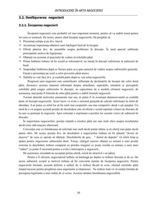 INTRODUCERE ÎN ARTA NEGOCIERII
__________________________________________________________________________________
3.2. Desfăşurarea negocierii

3.2.1. Începerea negocierii

        Începutul negocierii este probabil cel mai important moment, pentru că va stabili tonul pentru
tot ceea ce urmează. De aceea, atunci când începeţi negocierile, fiţi pregătiţi să:
 Prezentaţi echipa şi pe dvs. înşivă.
 Accentuaţi importanţa obţinerii unei înţelegeri încă de la început.
 Oferiţi părerea dvs. de ansamblu asupra problemei în discuţie. În mod special subliniaţi
    principalele motive de îngrijorare.
 Obţineţi un rezumat al punctului de vedere al celeilalte părţi.
 Prima întâlnire trebuie să fie scurtă şi informativă; nu intraţi în discuţii referitoare la subiectul de
    bază.
 Suspendaţi întâlnirea după ce fiecare parte şi-a spus punctul de vedere asupra subiectelor generale.
    Faceţi o prezentare pe scurt a celor povestite până atunci.
 Stabiliţi ce veţi face dvs. şi cealaltă parte după ce veţi relua negocierile.
        Progresul unei negocieri este semnificativ influenţat de declaraţiile de început ale celor două
părţi, deoarece: acestea transmit informaţii despre atitudinea, aspiraţiile, intenţiile şi percepţiile
celeilalte părţi asupra subiectului în discuţie; au capacitatea de a modela climatul negocierii; de
asemenea, mai poate fi folosită de către părţi pentru a stabili limitele negocierii.
    Tocmai datorită motivelor enumerate mai sus, ar putea fi în avantajul dumneavoastră ca cealaltă
parte să înceapă negocierile. Acest lucru va evita o serioasă greşeală de calcule referitoare la stilul de
abordare. S-ar putea ca stilul lor să fie mult mai cooperativ sau mai competitiv decât v-aţi aşteptat. Un
mod de a vă asigura această poziţie de deschidere este să oferiţi o scurtă repetiţie a bazei de discuţie de
la care se porneşte în negocieri. Apoi solicitaţi o exprimare a poziţiei lor curente vizavi de subiectul în
discuţie.
    În majoritatea negocierilor, poziţia iniţială a oricărei părţi are mai mult efect asupra rezultatului
decât orice altă mişcare ulterioară.
    Convenţia este ca întotdeauna să solicitaţi mai mult decât puteţi obţine şi să oferiţi mai puţin decât
puteţi oferi. De aceea, poziţia dvs. de deschidere a negocierilor trebuie să fie plasată “destul de
departe” de ceea ce speraţi să obţineţi. Deschiderile de gen, “ destul de departe” vă oferă timp şi
spaţiu pentru negocierea subiectului dorit. Totuşi, câştigul concret obţinut ca urmare a unei poziţii
extreme la deschidere trebuie comparat cu pierdea imaginii ce poate rezulta ca urmare a unei mari
“căderi” ce poate fi necesară pentru a evita o întrerupere a negocierii.
    De asemenea, niciodată nu acceptaţi prima ofertă, oricât de atractivă v-ar părea.
        Pentru a fi eficient, negociatorul trebuie să înţeleagă pe deplin ce trebuie discutat şi de ce. De
aceea subiectul, scopul şi motivul trebuie să fie convenite înainte de începerea negocierii. Pentru
negocierile formale, această definire a ordinii de zi trebuie făcută în scris, oferind celeilalte părţi
timpul necesar pentru pregătirea unor argumente şi răspunsuri. Nu trebuie însă vă vă simţiţi limitaţi de
presupusa legimitate a unei ordini de zi scrise. Aceasta rămâne întotdeauna negociabilă.




                                                    30
 