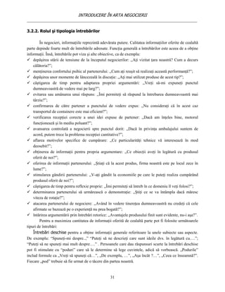 INTRODUCERE ÎN ARTA NEGOCIERII
__________________________________________________________________________________

3.2.2. Rolul şi tipologia întrebărilor

        În negocieri, informaţiile reprezintă adevărata putere. Calitatea informaţiilor oferite de cealaltă
parte depinde foarte mult de întrebările adresate. Funcţia generală a întrebărilor este aceea de a obţine
informaţii. Însă, întrebările pot viza şi alte obiective, ca de exemplu:
 depăşirea stării de tensiune de la începutul negocierilor: ,,Aţi vizitat ţara noastră? Cum a decurs
    călătoria?”;
 menţinerea confortului psihic al partenerului: ,,Cum aţi reuşit să realizaţi această performanţă?”;
 depăşirea unor momente de lâncezeală în discuţie: ,,Aţi mai utilizat produse de acest tip?”;
 câştigarea de timp pentru adaptarea propriei argumentări: ,,Vreţi să-mi expuneţi punctul
    dumneavoastră de vedere mai pe larg?”;
 evitarea sau amânarea unui răspuns: ,,Îmi permiteţi să răspund la întrebarea dumneavoastră mai
    târziu?”;
 confirmarea de către partener a punctului de vedere expus: ,,Nu consideraţi că în acest caz
    transportul de containere este mai eficient?”;
 verificarea recepţiei corecte a unei idei expuse de partener: ,,Dacă am înţeles bine, motorul
    funcţionează şi în mediu poluant?”;
 avansarea controlată a negocierii spre punctul dorit: ,,Dacă în privinţa ambalajului suntem de
    acord, putem trece la problema recepţiei cantitative?”;
 aflarea motivelor specifice de cumpărare: ,,Ce particularităţi tehnice vă interesează în mod
    deosebit?”;
 obţinerea de informaţii pentru propria argumentare: ,,Ce obiecţii aveţi în legătură cu produsul
    oferit de noi?”;
 oferirea de informaţii partenerului: ,,Ştiaţi că la acest produs, firma noastră este pe locul zece în
    lume?”;
 stimularea gândirii partenerului: ,,V-aţi gândit la economiile pe care le puteţi realiza cumpărând
    produsul oferit de noi?”;
 câştigarea de timp pentru reflexie proprie: ,,Îmi permiteţi să întreb în ce domeniu îl veţi folosi?”;
 determinarea partenerului să urmărească o demonstraţie: ,,Ştiţi ce se va întâmpla dacă măresc
    viteza de rotaţie?”;
 atacarea partenerului de negociere: ,,Având în vedere tinereţea dumneavoastră nu credeţi că cele
    afirmate se bazează pe o experienţă nu prea bogată?”;
 întărirea argumentării prin întrebări retorice: ,,Avantajele produsului finit sunt evidente, nu-i aşa?”.
        Pentru a maximiza cantitatea de informaţii oferită de cealaltă parte pot fi folosite următoarele
tipuri de întrebări:
    Întrebări deschise pentru a obţine informaţii generale referitoare la unele subiecte sau aspecte.
De exemplu: “Spuneţi-mi despre..,” “Puteţi să ne descrieţi care sunt ideile dvs. în legătură cu….”;
“Puteţi să ne spuneţi mai mult despre….” . Persoanele care dau răspunsuri scurte la întrebări deschise
pot fi stimulate cu “poduri” care să le determine să lege cuvintele, adică să vorbească. „Podurile”
includ formule ca „Vreţi să spuneţi că…”, „De exemplu, …”, „Aşa încât ?…”, „Ceea ce înseamnă?”.
Fiecare „pod” trebuie să fie urmat de o tăcere din partea noastră.


                                                    31
 