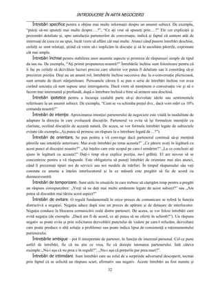 INTRODUCERE ÎN ARTA NEGOCIERII
__________________________________________________________________________________
     Întrebări specifice pentru a obţine mai multe informaţii despre un anumit subiect. De exemplu,
“puteţi să-mi spuneţi mai multe despre….?”, “Ce aţi vrut să spuneţi prin….?” Ele cer explicaţii şi
prezentări detaliate şi, spre satisfacţia partenerilor de conversaţie, indică şi faptul că suntem atât de
interesaţi de ceea ce au spus, încât vrem să aflăm cât mai multe. Atunci când punem întrebări deschise,
ceilalţi se simt relaxaţi, ştiind că vrem să-i implicăm în discuţie şi să le ascultăm părerile, exprimate
cât mai amplu.
     Întrebări închise pentru stabilirea unor anumite aspecte şi primirea de răspunsuri simple de tipul
da sau nu. De exemplu, “Aţi primit propunerea noastră?” Întrebările închise sunt folositoare pentru că
îi fac pe ceilalţi să dezvăluie lucruri precise care ulterior vor putea fi detaliate sau îi constrâng să-şi
precizeze poziţia. Deşi au un anunit rol, întrebările închise succesive duc la o conversaţie plicticoasă,
sunt urmate de tăceri stânjenitoare. Persoanele cărora li se pun o serie de întrebări închise vor avea
curând senzaţia că sunt supuse unui interogatoriu. Dacă vrem să menţinem o conversaţie vie şi să o
facem mai interesantă şi profundă, după o întrebare închisă e bine să urmeze una deschisă.
     Întrebări ipotetice pentru a încuraja cealaltă parte să-şi dezvolate ideile sau sentimentele
referitoare la un anumit subiect. De exemplu, “Cum se va schimba preţul dvs., dacă vom mări cu 10%
comanda noastră?”
     Întrebări de intenţie. Aproximarea intenţiei partenerului de negociere este vitală în modalitate de
adaptare la direcţia în care evoluează discuţiile. Partenerul va evita să îşi formuleze intenţiile cu
claritate, ocolind discuţiile de această natură. De aceea, se vor formula întrebări legate de subiectele
evitate (de exemplu:„Aş putea să primesc un răspuns la o întrebare legată de ...?”).
     Întrebări de orientare. Se pun pentru a vă convinge dacă partenerul continuă să-şi menţină
părerile sau intenţiile anterioare. Mai aveţi întrebări pe tema aceasta?” „Ce părere aveţi în legătură cu
acest punct al discuţiei noastre?” „Aţi înţeles care este scopul pe care-l urmărim?” „La ce concluzii aţi
ajuns în legătură cu aceasta?” Daţi-i timp să-şi explice poziţia, nu-l grăbiţi. El are nevoie să se
concentreze pentru a vă răspunde. Este obligatoriu să puneţi întrebări de orientare mai ales atunci,
când îi prezentaţi tipuri noi de servicii sau noi modele de mărfuri. În timpul răspunsului său veţi
constata ce anume a înţeles interlocutorul şi în ce măsură este pregătit să fie de acord cu
dumneavoastră.
     Întrebări de temporizare. Sunt utile în situaţiile în care trebuie să câştigăm timp pentru a pregăti
un răspuns corespunzător: „Vreţi să ne daţi mai multe amănunte legate de acest subiect?” sau „Am
putea să discutăm mai târziu acest aspect?”
     Întrebări de evitare. O regulă fundamentală în orice proces de comunicare se referă la funcţia
distructivă a negaţiei. Negaţia aduce după sine un proces de apărare şi de detaşare de interlocutor.
Negaţia conduce la blocarea comunicării reale dintre parteneri. De aceea, se vor folosi întrebări care
evită negaţia (de exemplu: „Dacă am fi de acord, ce aţi putea să ne oferiţi în schimb?”). Un răspuns
negativ se poate evita şi prin solicitarea dezvoltării punctului de vedere pe care-l refuzăm, dezvoltare
care poate produce o altă soluţie a problemei sau poate indica lipsa de consistenţă a raţionamentului
partenerului.
     Întrebările ambigue – pot fi interpretate de partener, în funcţie de interesul personal. Cel ce pune
astfel de întrebări, fie că nu ştie ce vrea, fie că doreşte tatonarea partenerului. Iată câteva
exemple:,,Nu-i aşa că nu prea e în regulă?”, ,,Nu-i aşa că preţurile par prea mari?”.
     Întrebări de intimidare. Sunt întrebări care au rolul de a surprinde adversarul descoperit, tocmai
prin faptul că se solicită un răspuns scurt, afirmativ sau negativ. Aceste întrebări au fost numite şi
                                                    32
 