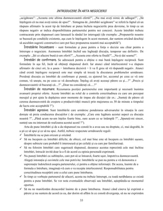 INTRODUCERE ÎN ARTA NEGOCIERII
__________________________________________________________________________________
„ucigătoare”: „Aceasta este ultima dumneavoastră ofertă?”, „Nu mai aveţi nimic de adăugat?”, „Să
înţelegem că nu mai aveţi nimic de spus?” . Sintagma de „întrebări ucigătoare” se referă la faptul că un
răspuns afirmativ la acest tip de întrebare ar putea încheia negocierile prea devreme, în timp ce un
răspuns negativ ar indica disponibilitatea partenerului pentru noi concesii. Aceste întrebări trebuie
contracarate prin răspunsuri care lansează la rândul lor interogaţii (de exemplu: „Propunerile noastre
se bazează pe condiţiile existente, aşa cum le înţelegem în acest moment, dar suntem oricând deschişi
să ascultăm sugestii constructive care pot face propunerea noastră mai acceptabilă”).
     Întrebările încuietoare – sunt formulate şi puse pentru a forţa o decizie sau chiar pentru a
întrerupe o negociere. Asemenea întrebări închid sau îngheaţă discuţia, temporar sau definitiv. De
exemplu: ,,Şti ce afacere bună ţi-am oferit?”, ,,Aceasta este oferta ta finală?”, ,,Nu-ţi dai seama?”.
     Întrebări de confirmare. Se adresează pentru a obţine o mai bună înţelegere reciprocă. Sunt
formulate în aşa fel, încât să obţineţi răspunsul dorit. Iar atunci când interlocutorul v-a răspuns
afirmativ de cinci ori, la a şasea − întrebarea decisivă − îi va fi greu să vă răspundă negativ. Atunci
când există înţelegere reciprocă este mai simplu să treceţi la discutarea problemelor următoare.
Presăraţi discuţia cu întrebări de confirmare şi puneţi, cu ajutorul lor, accentul pe ceea ce vă este
comun, vă uneşte, nu pe ceea ce vă deosebeşte. Înţeleg că aveţi aceeaşi părere ca şi....?” „Precis şi
dumneavoastră vă bucuraţi că....?” „Doar nu consideraţi că.....?”
     Întrebări de rezumare. Rezumarea poziţiei partenerului este importantă şi necesară înaintea
avansarii propriei oferte. Aceste întrebări au rolul de a controla corectitudinea cu care am perceput
mesajul şi pot ajuta la depăşirea unor momente de impas ale dicuţiei (de ex.: „Sunteţi de părere că
cererea dumneavostră de creştere a productivităţii muncii prin majorarea cu 30 de minute a timpului
de lucru este acceptabilă ?”).
     Întrebări agresive. Sunt întrebările care urmăresc ponderarea adversarului în situaţia în care
doreşte să preia conducerea discuţiilor ( de exemplu: „Care este legătura acestui aspect cu discuţia
noastră ?”, „Până acum ne-am înţeles foarte bine, oare acum ce se întâmplă ?”, „Spuneţi-mi sincer,
sunteţi sau nu interesat de realizarea acestui acord ?”).
     Arta de pune întrebări şi de a da răspunsuri nu constă în a avea sau nu dreptate, ci, mai degrabă, în
a şti ce să spui şi ce să nu spui. Astfel, trebuie respectate următoarele reguli:
 Întrebările nu se pun oricum şi oricând.
 Să nu începem cu întrebări dificile; de obicei, cel mai bine este să începem cu întrebări uşoare,
     despre subiecte care probabil îi interesează şi pe ceilalţi şi cu care par familiarizaţi.
 Să nu folosim întrebări care sugerează răspunsul, deoarece acestea reprezintă cele mai închise
     întrebări, întrucât invită doar la a fi de acord cu opinia personală exprimată.
 Nu puneţi întrebări cu subînţeles, care pot să se întoarcă, foarte uşor, împotriva dumneavoastră.
     Alegeţi intonaţia şi cuvintele cele mai potrivite: întrebările se pun nu pentru a vă demonstra o
     supremaţie îndoielnică asupra partenerului, ci pentru a obţine informaţii. De aceea, înainte de a
     formula o întrebare, imaginaţi-vă cum o va recepta interlocutorul. Responsabilitatea pentru
     corectitudinea receptării este a celui care pune întrebarea.
 În timp ce vorbeşte partenerul de afaceri, acesta nu trebuie întrerupt, cu toată nerăbdarea ce există
     pentru a pune întrebări. Se vor nota eventualele observaţii sau întrebări, aşteptându-se momentul
     oportun.
 Să nu ne manifestăm dezacordul înainte de a pune întrebarea. Atunci când cineva îşi exprimă o
     părere şi nu suntem de acord cu ea, dar dorim să aflăm în ce constă divergenţa, să nu ne exprimăm

                                                   33
 
