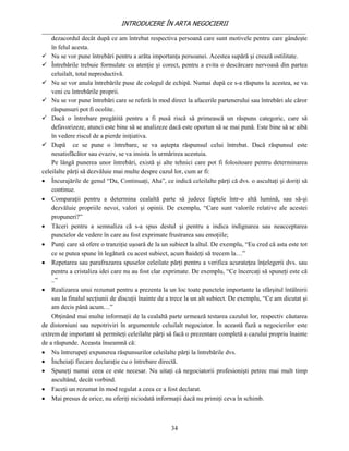 INTRODUCERE ÎN ARTA NEGOCIERII
__________________________________________________________________________________
    dezacordul decât după ce am întrebat respectiva persoană care sunt motivele pentru care gândeşte
    în felul acesta.
 Nu se vor pune întrebări pentru a arăta importanţa persoanei. Acestea supără şi crează ostilitate.
 Întrebările trebuie formulate cu atenţie şi corect, pentru a evita o descărcare nervoasă din partea
    celuilalt, total neproductivă.
 Nu se vor anula întrebările puse de colegul de echipă. Numai după ce s-a răspuns la acestea, se va
    veni cu întrebările proprii.
 Nu se vor pune întrebări care se referă în mod direct la afacerile partenerului sau întrebări ale căror
    răspunsuri pot fi ocolite.
 Dacă o întrebare pregătită pentru a fi pusă riscă să primească un răspuns categoric, care să
    defavorizeze, atunci este bine să se analizeze dacă este oportun să se mai pună. Este bine să se aibă
    în vedere riscul de a pierde iniţiativa.
 După ce se pune o întrebare, se va aştepta răspunsul celui întrebat. Dacă răspunsul este
    nesatisfăcător sau evaziv, se va insista în urmărirea acestuia.
    Pe lângă punerea unor întrebări, există şi alte tehnici care pot fi folositoare pentru determinarea
celeilalte părţi să dezvăluie mai multe despre cazul lor, cum ar fi:
 Încurajările de genul “Da, Continuaţi, Aha”, ce indică celeilalte părţi că dvs. o ascultaţi şi doriţi să
    continue.
 Comparaţii pentru a determina cealaltă parte să judece faptele într-o altă lumină, sau să-şi
    dezvăluie propriile nevoi, valori şi opinii. De exemplu, “Care sunt valorile relative ale acestei
    propuneri?”
 Tăceri pentru a semnaliza că s-a spus destul şi pentru a indica indignarea sau neacceptarea
    punctelor de vedere în care au fost exprimate frustrarea sau emoţiile;
 Punţi care să ofere o tranziţie uşoară de la un subiect la altul. De exemplu, “Eu cred că asta este tot
    ce se putea spune în legătură cu acest subiect, acum haideţi să trecem la…”
 Repetarea sau parafrazarea spuselor celeilate părţi pentru a verifica acurateţea înţelegerii dvs. sau
    pentru a cristaliza idei care nu au fost clar exprimate. De exemplu, “Ce încercaţi să spuneţi este că
    ..”
 Realizarea unui rezumat pentru a prezenta la un loc toate punctele importante la sfârşitul întâlnirii
    sau la finalul secţiunii de discuţii înainte de a trece la un alt subiect. De exemplu, “Ce am dicutat şi
    am decis până acum…”
    Obţinând mai multe informaţii de la cealaltă parte urmează testarea cazului lor, respectiv căutarea
de distorsiuni sau nepotriviri în argumentele celuilalt negociator. În această fază a negocierilor este
extrem de important să permiteţi celeilalte părţi să facă o prezentare completă a cazului propriu înainte
de a răspunde. Aceasta înseamnă că:
 Nu întrerupeţi expunerea răspunsurilor celeilalte părţi la întrebările dvs.
 Încheiaţi fiecare declaraţie cu o întrebare directă.
 Spuneţi numai ceea ce este necesar. Nu uitaţi că negociatorii profesionişti petrec mai mult timp
    ascultând, decât vorbind.
 Faceţi un rezumat în mod regulat a ceea ce a fost declarat.
 Mai presus de orice, nu oferiţi niciodată informaţii dacă nu primiţi ceva în schimb.



                                                    34
 