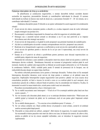 INTRODUCERE ÎN ARTA NEGOCIERII
__________________________________________________________________________________
Folosirea intervalelor de timp şi a amânărilor
          În planificarea şi conducerea negocierilor, o atenţie deosebită trebuie acordată duratei
sesiunilor de negociere, prezentărilor formale şi contribuţiilor individuale la discuţii. O sesiune
individuală nu trebuie să dureze mai mult de două ore, o prezentare formală 15 – 20 de minute, iar o
contribuţie individuală 2-3 minute.
          Amânarea discuţiilor poate fi folosită ca un ajutor substanţial în cazul negocierii în următoarele
situaţii:
 Aveţi nevoie de câteva momente pentru a absorbi şi a evalua impactul creat de noile informaţii
    asupra strategiei sau poziţiei dvs.
 Recunoaşteţi o schimbare importantă în climatul sau stilul de negociere al celeilalte părţi.
 Strategia sau o anumită tactică urmată se dovedeşte a nu fi cea mai potrivită şi se impune
    dezvoltarea unei alte strategii sau tactici.
 Aveţi nevoie de timp pentru a vă gândi la noile propuneri sau pretenţii înaintate de cealaltă parte.
 Aţi dori ca cealaltă parte să acorde o atenţie corespunzătoare noii dvs. propuneri sau concesii.
 Realizaţi că se înregistrează o agravare a conflictului şi aveţi nevoie de o perioadă de calmare.
 Aveţi nevoie de aprobare pentru o decizie de la cei pe care îi reprezentaţi, sau aveţi nevoie de
    părerea lor.
 Simţiţi că ar fi potrivit să oferiţi o posibilitate pentru purtarea unor discuţii neprotocolare cu
    cealaltă parte, departe de masa de negociere.
    Momentul de solicitare a unei amânări a discuţiilor intervine atunci când nevoia pentru o astfel de
întrerupere devine evidentă. Întotdeauna întocmiţi un rezumat al progresului realizat până în acel
moment, înainte de a părăsi sala negocierilor şi obţineţi un acord asupra subiectelor ce vor fi discutate
la următoarea întâlnire. Altfel, cealaltă parte poate fi tentată să pornească de la început, sau să
redeschidă discuţia despre un aspect deja clarificat.
    Nu trebuie solicitată permisiunea cuiva pentru a întrerupe discuţiile. Trebuie doar să fie anunţată
întreruperea discuţiilor deoarece aveţi nevoie de timp pentru o amânare şi să părăsiţi masa de
negociere. Implicaţiile întreruperilor asupra negocierilor sunt pozitive: părţile vor avea ocazia să-şi
consolodeze poziţiile, să facă o trecere în revistă a ceea ce s-a realizat până în acel moment, să-şi
recalculeze şansele de a obţine o afacere bună ori pentru a lua în consideraţie noi iniţiative. În plus, în
momentul revenirii la masa tratativelor, există şansa creării unei noi atmosfere.
    Procedura recomandată pentru a face o întrerupere este:
  Se va stabili necesitatea unei întreruperi – “Cred că ar fi în avantajul ambelor părţi dacă am face
     acum o pauză…”
  Se vor rezuma cele discutate până atunci şi se va anticipa derularea tratativelor- “Până acum am
     stabilit preţul şi termenii de plată, iar în continuare cred că am putea găsii împreună soluţii
     pentru…”
  Se va stabili durata pauzei…. “Va convine să ne reîntâlnim peste 15 minute….”
  Se vor refuza soluţiile noi. Dacă ceilalţi doresc să propună o nouă soluţie, cereţi-le să amânaţi
     analiza acesteia până după pauză.
  Discuţiile se reiau printr-un subiect „tampon”, fără interes în negociere, în scopul reacomodării.
     Se recomandă evitarea pauzelor mai mari de câteva ore (sau, în funcţie de context, de câteva zile),
     pentru ca părţile să nu îşi creeze aşteptări nefondate, care ar introduce în negociere tensiuni
     suplimentare

                                                    35
 