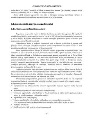 INTRODUCERE ÎN ARTA NEGOCIERII
__________________________________________________________________________________
vorba despre trei oferte. Partenerul va fi lăsat să aleagă între acestea. Dacă situaţia o va cere, se va
introduce o altă oferta, dar se va retrage una dintre cele iniţiale.
    Atunci când strategia negocierilor este către o înţelegere comună, prezentarea ofertelor şi
negocierea acestora trebuie să fie un proces cooperativ şi nu o confruntare.


3.3. Argumentaţia, convingerea partenerului

3.3.1. Rolul argumentaţiei în negociere

        Negocierea propriu-zisă începe o dată cu clarificarea poziţiilor de negociere. De regulă, în
negocierile de orice fel, pentru a obţine ceea ce vrei de la alţii este mai important să spui cum trebuie
şi nu ce trebuie. Activitatea desfăşurată în vederea convingerii partenerului poate fi realizată prin
argumentaţie, prin probe şi demonstraţii.
        Argumentarea apare în procesul comunicării cînd se doreşte construirea în mintea altei
persoane a unor convingeri care să declanşeze un anumit comportamnet sau acţiune. Scopul ei final
este obţinerea adeziunii interlocutorului la ideea prezentată.
        Etapa argumentării într-o discuţie de afaceri îi situează pe parteneri pe anumite poziţii. Este
momentul în care se încearcă, de obicei, mai multe: să se schimbe o părere existentă, să fie fixată o
părere proaspăt modificată, să fie înlăturate sau estompate anumite contradicţii, sau să fie verificate
temeinic ideile şi faptele expuse de către unul dintre interlocutori. Acesta este momentul în care se
conturează încheierea acordurilor şi se clădeşte baza pentru etapa decisivă a discuţiei de afaceri,
respectiv momentul adoptării deciziilor. Sursele argumentaţiei în cazul afacerilor sunt numeroase:
concepţia produsului, tehnologia de fabricaţie, distribuţia, estetica, ambalarea şi prezentarea
produsului, preţul şi alte condiţii de livrare.
        Argumentaţia este un logos, un discurs alcătuit din cuvinte, concepte, idei şi judecăţi. Rolul ei
este acela de a pune în valoare avantajele pe care le are oferta unui negociator faţă de cererea celuilalt.
Cererea înseamnă nevoi, motivaţii şi aşteptări. Argumentaţia convinge la nivel mental şi o face cu atât
mai temeinic cu cât este mai sinceră, mai realistă şi mai solidă.
        Demonstraţia este probatoriul, procesul de administrare a probelor. Rolul său este susţinerea
argumentaţiei logice, în plan material şi senzorial, prin fapte concrete, cazuri, cifre, imagini, sunete,
O argumentaţie corectă presupune:
 prezentarea în faţa interlocuitorului a tuturor argumentelor necesare, nici mai multe, nici mai
    puţne;
 prezentarea de probe suficiente în sprijinul fiecărei afirmaţii;
 formularea argumentelor astfel încât ele să fie cât mai lesne de inţeles pentru partener şi să se
    bazeze pe o reală cunoaştere a intereselor urmărite;
 argumentele să fie clare şi logice;
 evitarea superlativelor, a formulărilor artificiale, a unor recomandări prea generale.
    Orice argumentare este precedată de întocmirea unui plan, care trebuie să aibă în vedere:
 enunţarea concluziei;
 clarificarea obiectivelr urmărite prin acţiunea sugerată



                                                    37
 