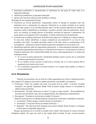 INTRODUCERE ÎN ARTA NEGOCIERII
__________________________________________________________________________________
 prezentarea justificărilor şi raţionamentelor şi ierarhizarea lor din punct de vedere logic şi al
   impactului psihologic
 identificarea problemelor şi anticiparea obiecţiilor
 găsirea celor mai bune soluţii la aceste probleme şi obiecţii.
Prescripţii ale unei argumentaţii eficiente
 Focalizarea pe nevoile partenerului. Argumentaţia trebuie să înceapă cu enunţarea celei mai
   importante nevoi a partenerului de negociere. Partenerul nu va urmări niciodată să îşi expună
   nevoile reale, pentru a nu îşi dezvălui punctele slabe. Una din sarcinile importante ale echipei de
   negociere constă în identificarea şi formularea coerentă a nevoilor vitale ale partenerului. Aceste
   nevoi vor constitui, pe întregul parcurs al discuţiilor, motivaţia de negociere a partenerului. De
   aceea, pentru ca un argument să fie convingător, va trebui construit pe nevoia partenerului.
 Focalizarea pe avantajele partenerului. Rezultatul unei negocieri se clădeşte pe avantaje reciproce.
   În acest sens, trebuie identificate şi expuse avantajele pe care partenerul le va avea în urma
   acceptării unei oferte. Avantajele prezentate trebuie să fie reale, pentru ca argumentaţia să fie
   convingătoare – partenerul nu poate fi înşelat în aprecierea avantajelor pe care le poate avea.
 Identificarea punctelor slabe ale argumentelor partenerului. A contra-argumenta înseamnă a indica
   inconsistenţa argumentului partenerului şi a-l transforma în favoarea ta. Acestă acţiune nu trebui să
   îl pună pe interlocutor într-o lumină defavorabilă. De aceea, contra-argumentarea se va realiza sub
   următoarea formă:
      Se va trece de partea partenerului, manifestând înţelegere pentru nevoile sale şi continuând
         ascultarea argumentului inconsistent.
      Se vor sublinia nevoile acestuia ca fiind reale şi normale, dar se va releva punctul slab al
         argumentul care susţine aceste nevoi.
      Se va transforma argumentul în favoarea noastră şi se va repeta oferta iniţială, ca soluţie la
         nevoile partenerului.

3.3.2. Persuasiunea

         Tehnicile de persuasiune care au rolul de a întări argumentele pot fi atât cu influenţă pozitivă,
cât şi negativă. În categoria celor pozitive regăsim promisiuni, recomandări şi recompense.
   Promisiune: "Dacă veţi cumpăra mai mult, vom putea livra pe credit". A promite rezonabil
      înseamnă a da speranţe. Speranţele obligă. Când nu putem smulge concesii, se recomandă să
      obţinem măcar promisiuni.
   Recomandare: "Pe piaţă, intraţi uşor cu marca Y şi sigur cu marca noastră..." Recomandările pot
      lua forma unor promisiuni vagi, care nu angajează direct, dar influenţează comportamentul.
   Recompensă: "Acordaţi-ne exclusivitate şi cedăm 2% din preţ..."
    Tehnicile de persuasiune cu influenţă negativă se bazează pe avertismente, ameninţări şi represalii.
     Avertisment: "Putem, desigur, contacta clienţii şi în mod direct ..."
     Ameninţare: "Livraţi de Crăciun sau căutăm alt furnizor..."
     Represalii: "Aţi tergiversat inutil semnarea unui acord rezonabil. Pentru moment, vă retragem
         exclusivitatea şi suspendăm negocierile"
    Desigur, persuasiunea nu se rezumă la mesajele strict verbale. Sunt aruncate în scenă şi resursele
limbajului trupului. Ele spun mai mult şi mai repede decât cuvintele. În plus, exercită presiune

                                                   38
 
