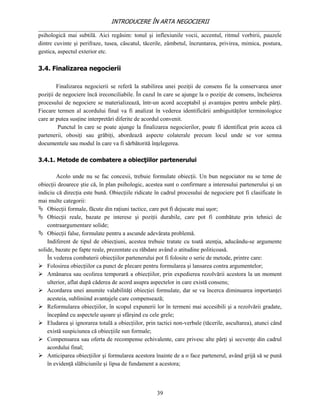 INTRODUCERE ÎN ARTA NEGOCIERII
__________________________________________________________________________________
psihologică mai subtilă. Aici regăsim: tonul şi inflexiunile vocii, accentul, ritmul vorbirii, pauzele
dintre cuvinte şi perifraze, tusea, căscatul, tăcerile, zâmbetul, încruntarea, privirea, mimica, postura,
gestica, aspectul exterior etc.

3.4. Finalizarea negocierii

        Finalizarea negocierii se referă la stabilirea unei poziţii de consens fie la conservarea unor
poziţii de negociere încă ireconciliabile. În cazul în care se ajunge la o poziţie de consens, încheierea
procesului de negociere se materializează, într-un acord acceptabil şi avantajos pentru ambele părţi.
Fiecare termen al acordului final va fi analizat în vederea identificării ambiguităţilor terminologice
care ar putea susţine interpretări diferite de acordul convenit.
         Punctul în care se poate ajunge la finalizarea negocierilor, poate fi identificat prin aceea că
partenerii, obosiţi sau grăbiţi, abordează aspecte colaterale precum locul unde se vor semna
documentele sau modul în care va fi sărbătorită înţelegerea.

3.4.1. Metode de combatere a obiecţiilor partenerului

        Acolo unde nu se fac concesii, trebuie formulate obiecţii. Un bun negociator nu se teme de
obiecţii deoarece ştie că, în plan psihologic, acestea sunt o confirmare a interesului partenerului şi un
indiciu că direcţia este bună. Obiecţiile ridicate în cadrul procesului de negociere pot fi clasificate în
mai multe categorii:
 Obiecţii formale, făcute din raţiuni tactice, care pot fi dejucate mai uşor;
 Obiecţii reale, bazate pe interese şi poziţii durabile, care pot fi combătute prin tehnici de
    contraargumentare solide;
 Obiecţii false, formulate pentru a ascunde adevărata problemă.
    Indiferent de tipul de obiecţiuni, acestea trebuie tratate cu toată atenţia, aducându-se argumente
solide, bazate pe fapte reale, prezentate cu răbdare având o atitudine politicoasă.
    În vederea combaterii obiecţiilor partenerului pot fi folosite o serie de metode, printre care:
 Folosirea obiecţiilor ca punct de plecare pentru formularea şi lansarea contra argumentelor;
 Amânarea sau ocolirea temporară a obiecţiilor, prin expedierea rezolvării acestora la un moment
    ulterior, aflat după căderea de acord asupra aspectelor in care există consens;
 Acordarea unei anumite valabilităţi obiecţiei formulate, dar se va încerca diminuarea importanţei
    acesteia, subliniind avantajele care compensează;
 Reformularea obiecţiilor, în scopul expunerii lor în termeni mai accesibili şi a rezolvării gradate,
    începând cu aspectele uşoare şi sfârşind cu cele grele;
 Eludarea şi ignorarea totală a obiecţiilor, prin tactici non-verbale (tăcerile, ascultarea), atunci când
    există suspiciunea că obiecţiile sun formale;
 Compensarea sau oferta de recompense echivalente, care privesc alte părţi şi secvenţe din cadrul
    acordului final;
 Anticiparea obiecţiilor şi formularea acestora înainte de a o face partenerul, având grijă să se pună
    în evidenţă slăbiciunile şi lipsa de fundament a acestora;



                                                   39
 