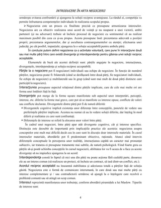INTRODUCERE ÎN ARTA NEGOCIERII
__________________________________________________________________________________
urmăreşte evitarea confruntării şi ajungerea la soluţii reciproc avantajoase. La rândul ei, competiţia va
permite înfruntarea competenţelor individuale în realizarea scopului propus.
     Negocierea este un proces cu finalitate precisă ce presupune armonizarea intereselor.
Negocierea are ca obiectiv realizarea unui acord de voinţă şi nu neaparat a unei victorii, ambii
parteneri (şi nu adversari) trebuie să încheie procesul de negociere cu sentimentul că au realizat
maximum posibil din ceea ca şi-au propus. Acesta presupune însă: prezentarea adecvată a poziţiei
proprii; prezentarea argumentelor, dar şi ascultarea contraargumentelor cu atenţie; efectuarea unei
judecăţi, pe cât posibil, imparţiale; ajungerea la o soluţie acceptabilă pentru ambele părţi.
       În concluzie putem definii negocierea ca o activitate voluntară, care pune în interacţiune două
sau mai multe părţi între care există divergenţe şi interdependenţe pentru găsirea unei soluţii reciproc
acceptabile.
        Elementele de bază ale acestei definiţii sunt: părţile angajate în negociere, interacţiunea,
divergenţele, interdependenţa şi soluţia reciproc acceptabilă.
Părţile la o negociere pot fi negociatori individuali sau echipe de negociere. În funcţie de numărul
părţilor, negocierea poate fi: bilaterală (când se desfăşoară între două părţi, fie negociatori individuali,
fie echipe de negociere) şi multilaterală sau în grup (când sunt mai mult de două părţi distincte care
participă la negociere).
Interacţiunea presupune aspectul relaţional dintre părţile implicate, care de cele mai multe ori are
forma unei întâlniri faţă în faţă.
Divergenţele pot merge de la forme uşoare manifestate sub aspectul unor interpretări, percepţii,
interese, etc. diferite la forme mai grave, care pot să se manifeste ca interese opuse, conflicte de valori
sau conflicte declarate. Divergentele dintre părţi pot fi de natură diferită:
   Divergentele cognitive implică existenţa unor diferenţe între concepţiile, punctele de vedere sau
    preferinţele părţilor implicate. Acestea nu numai că au în vedere soluţii diferite, dar înţeleg în mod
    diferit şi realitatea cu care sunt confruntaţi.
   Diferenţele de interese se referă la alocarea unor valori între părţi.
      În cadrul unei negocieri, între părţi apar atât divergente cognitive, cât şi interese specifice.
Distincţia este deosebit de importantă prin implicaţiile practice ale acesteia: negocierea asupra
conceptelor este mult mai dificilă decât cea în care sunt în discuţie doar interesele materiale. În cazul
intereselor materiale, abordările pot fi predominant obiective, raţionale. Atunci când intervin
diferenţele conceptuale în perceperea unor realităţi, interacţiunea capătă un caracter mai pronunţat
subiectiv, iar tratarea ei presupune tratamente mai subtile, de natură psihologică. Fiind foarte greu ca
părţile să-şi poată schimba concepţiile în cursul negocierii, abilitatea lor va fi aceea de a face ca aceste
divergenţe să nu impiedice ajungerea la un acord.
Interdependenţa constă în faptul că nici una din părţi nu poate acţiona fără cealaltă parte, deoarece
ele au un interes comun (să realizeze un proiect, să încheie un contract, să iasă dintr-un conflict, etc.).
Acordul reciproc acceptabil nu înseamnă stabilitatea şi adeziunea totală a părţilor faţă de soluţia
găsită. Negocierea este o formă de comunicare interumană, în care două sau mai multe părţi cu
interese complementare şi / sau contradictorii urmăresc să ajungă la o înţelegere care rezolvă o
problemă comună sau să atingă un scop comun.
Interesul reprezintă manifestarea unor trebuinţe, conform abordării piramidale a lui Maslow. Tipurile
de interese sunt:


                                                     4
 