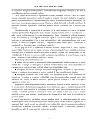 INTRODUCERE ÎN ARTA NEGOCIERII
__________________________________________________________________________________
se accentuează dialogul în spirit cooperativ, accentul fiind pus mai puţin pe convingere şi mai mult pe
consolidarea acordului presupus a fi realizat.
     Un alt grup de tactici se referă la argumentarea orientată direct spre finalizare. Astfel, de exemplu,
metoda concentrării argumentelor urmăreşte depăşirea pragului critic dintre indecizie şi acceptare
printr-o şarjă argumentativă în care se reiau idei deja folosite pe parcursul negocierii şi se lansează idei
şi propuneri noi, avantajoase pentru partener. Metoda se aplică, de regulă, pe fondul unei tehnici de
prezentare graduală a argumentelor, până la un punct de maximă persuasiune care ar putea declanşa
decizia.
      Metoda bilanţului se poate utiliza de mai multe ori pe parcursul negocierii, dar ea este proprie
orientării spre finalizare. Negociatorul face o balanţă a punctelor asupra cărora sa căzut de acord şi a
celor rămase încă în suspensie, încercând să demonstreze faptul că înţelegerile realizate prevalează
asupra dezacordurilor şi că se impune soluţionarea rapidă a acestora din urmă, pentru ca părţile să
poată trece la realizarea afacerii. Sau în urma unei treceri în revistă a rezultatelor obţinute până în acel
moment, a concesiilor reciproce convenite, a importanţei pentru ambele părţi a contractului se
conchide că este firesc să se treacă la finalizarea tratativelor.
      Un alt grup de tactici se raportează la derularea în timp a negocierilor şi vizează creşterea
operativităţii şi finalizarea cât mai rapidă a acestora. ,,Presiunea timpului” este o tactică folosită atunci
când negocierile se prelungesc nejustificat de mult şi se doreşte ,,forţarea” de o manieră vădită sau mai
voalată a luării de decizii; invocarea necesităţii unei decizii urgente trebuie să se facă ferm, dar cu grijă
pentru a nu anula rezultatele obţinute până în acel moment.
     Alte tactici şi tehnici de finalizare sunt:
     ► metoda surprizei constă în schimbarea bruscă şi spectaculoasă a poziţiei în negociere în scopul
declarat de a se ajunge la o înţelegere; ea poate să însemne oferirea unor concesii neaşteptate sau
evocarea unor argumente noi, care modifică radical raportul stabilit între părţi;
     ► stratagema ,,resemnării” urmăreşte transmiterea către partener a mesajului că negociatorul s-a
împăcat cu situaţia de fapt, a renunţat la luptă, el păstrând, de fapt, controlul asupra situaţiei;
     ► stratagema ,,resemnării” este o altă formă a celei precedente; de data acesta resemnarea este
asociată cu o renunţare la negociere, ca fiind fără obiect. Renunţarea trebuie anunţată atunci când
partenerul este, teoretic, în posesia succesului. Spectrul pierderii acestuia îl va face să accepte o
negociere în termeni noi.
     Negociatorul trebuie să gestioneze corect şi perioada care urmează încheierii tratativelor. În cazul
în care acordul n-a fost realizat se respectă, de obicei următoarele reguli: se menţine starea pozitivă,
atitudinea politicoasă şi amabilă, se mulţumeşte partenerului pentru disponibilitatea dovedită şi timpul
acordat; se exprimă speranţa în realizarea în viitor a unor afaceri şi, dacă este cazul, se creează
condiţiile pentru o nouă întâlnire; despărţirea se face în mod firesc, fără grabă, fără consideraţii şi
justificări inutile.
În cazul în care negocierea s-a finalizat printr-un acord de voinţă: se mulţumeşte partenerului pentru
abordarea profesională şi constructivă şi i se aduc felicitări pentru afacerea încheiată; se propun sau se
sugerează, dacă e cazul, servicii sau asistenţă în procesul derulării afacerii; se pregăteşte următoarea
întâlnire, care, în principiu, este dedicată semnării – în condiţii solemne - a contractului; partenerii se
despart într-un spirit de cooperare şi într-o atmosferă amicală.




                                                     41
 