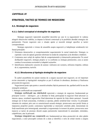 INTRODUCERE ÎN ARTA NEGOCIERII
__________________________________________________________________________________

CAPITOLUL IV

STRATEGII, TACTICI ŞI TEHNICI DE NEGOCIERE

4.1. Strategii de negociere

4.1.1. Cadrul conceptual al strategiilor de negociere

        Strategia negocierii reprezintă ansamblul deciziilor pe care le ia negociatorul în vederea
atingerii obiectivelor stabilite, ca răspuns la factorii contextuali şi la posibilele abordări strategice ale
partenerului. Fiecare negociere este o situaţie aparte şi necesită strategii specifice şi tactici
corespunzătoare.
        Strategia reprezintă o viziune de ansamblu asupra negocierii şi îndeplineşte următoarele trei
funcţii principale:
 Orientarea demersurilor şi comportamentului negociatorului în cursul tratativelor. Strategia va
    cuprinde o serie de opţiuni generale referitoare la modul de comportare şi de abordare a întâlnirii.
 Conturarea unor soluţii de repliere faţă de comportamentele şi demersurile partenerului. În cursul
    desfăşurării negocierii, strategia proprie se va confrunta cu strategia partenerului, ceea ce poate
    conduce la necesitatea reorientării şi adaptării acţiunilor.
 Identificarea mijloacelor concrete de acţiune: realizarea uni scenariu, utilizarea timpului, ordinea
    de zi, argumentarea, tacticile.

   4.1.2. Structurarea şi tipologia strategiilor de negociere

    În cadrul ansamblului de acţiuni menine de a asigura succesul unei negocieri, un rol important
revine structurării şi tipologizării strategiilor ce pot fi utilizate în abordarea, derularea şi finalizarea
procesului de negociere.
    Negociatorul poate opta pentru o anumită atitudine faţă de partenerul său, apelând astfel la una din
strategiile următoare:
1. Strategie conflictuală sau cooperantă?
    Strategia conflictuală sau distributivă reprezintă o strategie de negociere fundamentată pe
principiul victorie – înfrângere , pe o abordare în forţă, participanţii la negocieri fiind adversari cu
interese opuse, rezultatul negocierilor fiind determinat de raportul de forţe dintre parteneri. Această
strategie are la bază concurenţa, rivalitatea şi opoziţia, părţile urmărind doar victoria. Ca principale
elemente de conţinut, prin care se caracterizează această strategie: promovarea unor poziţii ferme şi
impunerea propriilor poziţii; contestarea legitimităţii şi intereselor celeilalte părţi; demonstraţii de
forţă manifestate prin intransigenţă, ameninţări şi argumentaţie în termeni de putere; promovarea unor
manevre şi tactici de presiune directă asupra partenerului materializată în ameninţări, intimidare,
culpabilizare, atac la persoană.
    Strategia integrativă sau cooperantă este fundamentată pe ideea promovării de către părţile
negociatoare, a unor preocupări comune de a căuta şi identifica o serie de soluţii menite a asigura

                                                     42
 