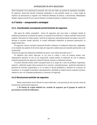 INTRODUCERE ÎN ARTA NEGOCIERII
__________________________________________________________________________________
folosi înseamnă a lovi adversarul în punctele sale cele mai slabe, pe teatrele de operaţiuni secundare.
În negocieri, manevrele laterale înseamnă manipulare şi sunt posibile numai cu o mare risipă de
mijloace de persuasiune şi sugestie care limitează libertatea de decizie a adversarului. Manipularea
rămâne singura resursă de care mai pot dispune cei lipsiţi de putere şi mijloace de presiune.

4.2 Tactica – componentă a strategiei

4.2.1. Coordonatele conceptuale privind tacticile de negociere

     Din punct de vedere conceptual, tactica de negociere este acea parte a strategiei menită să
stabilească mijloacele şi formele de acţiune ce urmează să fie folosite în vederea realizării obiectivelor
urmărite. Din punct de vedere practic, tacticile de negociere reprezintă procedee de acţiune care pot fi
utilizate în anumite situaţii specifice, în scopul influenţării atitidinilor şi acţiunilor partenerilor, în
timpul tratativelor.
     În negociere, tactica constituie elementul flexibil şi dinamic al conducerii tratativelor, adaptându-
se la situaţiile nou apărute în diversele etape ale negocierii, ţinând seama de acţiunile partenerului şi de
conjunctură.
Tacticile de negociere răspund la întrebările de genul ,,cum trebuie procedat acum ?’’
     În stabilirea unei tactici adecvate, se vor avea în vedere o serie de elmente printre care:
împrejurările specifice în care au loc negocierile; scopul urmărit şi mijloacele de care se dispune;
acţiunile partenerului de negociere; tehnicile folosite, dozarea şi elaborarea acestora.
     O tactică eficientă trebuie astfel concepută încât să se ocupe de o serie de probleme importante,
respectiv: subiectele asupra cărora urmează să se exercite o anumită presiune; gradul de intensitate al
presiunii de exercitat; argumentele ce se vor aduce la fiecare problemă ce urmează să se discute; de
asemenea, se vor pregăti eventualele contraargumente, afectându-se timpul necesar susţinerii acestora;
ordinea în care vor fi abordate problemele ce urmează a fi negociate

4.2.2 Structurarea tacticilor de negociere

        Dintre numeroasele tactici folosite la masa tratativelor, vom prezenta pe cele mai des citate de
teoreticienii şi practicienii negocierii.
        1. În funcţie de scopul utilizării lor, tacticile de negociere pot fi grupate în tactici de
persuasiune şi tactici de influenţare.




                                                    44
 