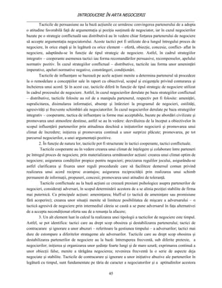 INTRODUCERE ÎN ARTA NEGOCIERII
__________________________________________________________________________________
        Tacticile de persuasiune au la bază acţiunile ce urmăresc convingerea partenerului de a adopta
o atitudine favorabilă faţă de argumentaţia şi poziţia susţinută de negociator, iar în cazul negocierilor
bazate pe o strategie conflictuală sau distributivă au în vedere chiar forţarea partenerului de negociere
să accepte argumentaţia negociatorului. Aceste tactici pot fi utilizate de-a lungul întregului proces de
negociere, în orice etapă şi în legătură cu orice element – ofertă, obiecţie, concesie, conflict- aflat în
negociere, adaptându-se în funcţie de tipul strategic de negociere. Astfel, în cadrul strategiilor
integrativ – cooperante asemenea tactici iau forma recomandărilor persuasive, recompenselor, apelului
normativ pozitiv. În cazul strategiilor conflictual – distributive, tacticile iau forma unor ameninţări
imperative, apeluri normative negative, constrângeri, condiţionări.
        Tacticile de influenţare se bazează pe acele acţiuni menite a determina partenerul să procedeze
la o remodelare a concepţiilor sale în raport cu obiectivul, scopul şi exigenţele privind conturarea şi
încheierea unui acord. Şi în acest caz, tacticile diferă în funcţie de tipul strategic de negociere utilizat
în cadrul procesului de negociere. Astfel, în cazul negocierilor derulate pe baza strategiilor conflictual
– distributive, tacticile folosite au rol de a manipula partenerul, respectiv pot fi folosite: ameniţări,
supralicitarea, disimularea informaţiei, absenţe şi întârzieri la programul de negocieri, ostilităţi,
agresivităţi şi frecvente schimbări ale negociatorilor. În cazul negocierilor derulate pe baza strategiilor
integrativ – cooperante, tactica de influenţare ia forme mai acceptabile, bazate pe abordări civilizate şi
promovarea unei atmosfere destinse, astfel se au în vedere: dezvăluirea de la început a obiectivelor în
scopul influenţării partenerilor prin atitudinea deschisă a iniţiatorilor negocierii şi promovarea unui
climat de încredere; iniţierea şi promovarea continuă a unor surprize plăcute; promovarea, pe tot
parcursul negocierilor, a unei argumentaţii pozitive.
        2. În funcţie de natura lor, tacticile pot fi structurate în tactici cooperante, tactici conflictuale.
         Tacticile cooperante au în vedere crearea unui climat de înţelegere şi colaborare între parteneri
pe întregul proces de negociere, prin materializarea următoarelor acţiuni: crearea unui climat optim de
negociere; asigurarea condiţiilor propice pentru negocieri; precizarea regulilor jocului, asigurându-se
astfel clarificarea şi fixarea unor reguli procedurale care să faciliteze demersul comun privind
realizarea unui acord reciproc avantajos; asigurarea reciprocităţii prin realizarea unui schimb
permanent de informaţii, propuneri, concesii; promovarea unei atitudini de toleranţă.
         Tacticile conflictuale au la bază acţiuni ce creează presiuni psihologice asupra partenerilor de
negocieri, consideraţi adversari, în scopul determinării acestora de a se alinia poziţiei stabilite de firma
mai puternică. Ca principale acţiuni: ameninţarea; bluff-ul (o tactică de ameninţare sau promisiune
fără acoperire); crearea unor situaţii menite să limiteze posibilitatea de mişcare a adversarului – o
tactică agresivă de negociere prin intermediul căreia se caută a se pune adversarul în faţa alternativei
de a accepta necondiţionat oferta sau de a renunţa la afacere;
        3. Un alt element luat în calcul la realizarea unei tipologii a tacticilor de negociere este timpul.
Astfel, se pot identifica: tactici care au drept scop obosirea şi destabilizarea partenerului; tactici de
contracarare şi ignorare a unor abuzuri – referitoare la gestiunea timpului – a adversarilor; tactici mai
dure de estompare a diferitelor stratageme ale adversarilor. Tacticile care au drept scop obosirea şi
destabilizarea partenerilor de negociere au la bază: întreruperea frecventă, sub diferite pretexte, a
negocierilor; iniţierea şi organizarea unor şedinţe foarte lungi şi de mare uzură; exprimarea continuă a
unor obiecţii false, menite a tărăgăna negocierea; revenirea frecventă la o serie de aspecte deja
negociate şi stabilite. Tacticile de contracarare şi ignorare a unor iniţiative abuzive ale partenerilor în
legătură cu timpul, sunt fundamentate pe tăria de caracter a negociatorilor şi a aptitudinilor acestora

                                                     45
 