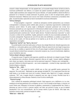 INTRODUCERE ÎN ARTA NEGOCIERII
__________________________________________________________________________________
creează o relaţie interpersonală. Ar fi de aşteptat deci, ca în această situaţie fiecare să facă un efort în
rezolvarea problemelor mai dificile şi să opună mai puţină rezistenţă în apărarea propriei poziţii.
Aşadar, după acumularea unor câştiguri din succese mărunte, ar fi puţin probabil şi destul de dificil ca
partenerul să se întoarcă la situaţia anterioară. În general, acesta va dori să meargă înainte, până la
încheierea tranzacţiei. Obţinerea unor succese mici tinde să faciliteze comunicarea şi încrederea între
părţi. Această încredere reprezintă un factor inestimabil în rezolvarea diferenţelor.
Tehnica bilanţului
          O bună pregătire a negocierii – centrată pe anticiparea cererilor partenerului şi pe evaluarea
contrapartidelor avantajoase pentru ambele părţi, precum şi experienţa negociatorului condiţionează
utilizarea acestei tehnici. În prima etapă a desfăşurării tranzacţiei partenerul este invitat să-şi
formuleze pretenţiile pe care negociatorul le reformulează arătând marile avantaje care decurg din ele
pentru partener şi marile dezavantaje care decurg din ele în ceea ce îl priveşte. La fel ca în bilanţ,
această primă parte constituie deci “activul” părţii adverse. Trecând la descrierea “pasivului” se arată
că acesta va trebui să fie reechilibrat. Aşadar, partenerul va trebui fie să-şi reconsidere pretenţiile, fie
să acorde contrapartide. Negocierea de acest fel este dură, dar echilibrată, cu condiţia ca negociatorul
să ştie, pe de o parte, să-l facă pe partener să se exprime şi, pe de alta, să fie el însuşi în stare să
argumenteze convingător.
 Negocierea “pachet” sau “laşi tu, las şi eu”
     În acordul pachet există mai multe şanse ca fiecare să-şi atingă obiectivele, întrucât negocierea este
abordată ca o cale pentru găsirea unui echilibru global. Marja de manevră este mai largă în negocierea
de acest tip, cu condiţia ca raportul de forţe să nu fie prea inegal, iar părţile să dorească să coopereze.
Această tehnică reclamă buna cunoaştere a intereselor reciproce sau, în caz de insuficienţă, stăpânirea
tacticii întrebărilor adecvate.
Tehnica lărgirii câmpului negocierii
     O negociere poate fi legată de altă negociere, paralelă sau ulterioară, iar câmpul ei poate fi lărgit
sau transformat prin abordarea obiectului negocierii dintr-un alt unghi. Aceasta implică adăugarea
unor clauze sau aspecte, intervenţia unor terţi pe parcursul negocierii. Căutarea unor contrapartide –
care pot fi diferite de obiectul negocierii – sau a unor compensaţii – eventual în timp- reprezintă o altă
formă de lărgire a câmpului.
Tactica lui "DA…, DAR…"
     “Da…, dar…” este genul de tactică verbală care ne face mai agreabili pentru partenerul de
negociere. Nu costă nimic. Diplomaţii nu spun aproape niciodată NU. Ca şi negociatorii buni din mai
toată lumea, ei au învăţat acest lucru de la asiatici. Oamenii urăsc faptul de a fi negaţi, contestaţi,
contrazişi. “NU” este o negaţie directă şi categorică care taie, rupe şi loveşte. Prezintă riscul de a
ofensa partenerul şi a bloca discuţia. Oamenii cu tact îl evită cu multă grijă.
 "Piciorul-în-prag"
     Este o tehnică de manipulare psihologică minoră. Când negociezi ceva, indiferent ce şi cu cine,
urmăreşti să convingi partenerul că tu ai dreptate, iar nu el. Vrei să smulgi un privilegiu, o concesie, un
acord. Pentru asta, influenţezi în favoarea ta gândirea, sentimentele şi comportamentul său. Pentru a
determina pe cineva să facă o concesie majoră, mai întâi, pui piciorul în prag, ca uşa să rămână
întredechisă. Ceri ceva nesemnificativ, dar de aceeaşi natură şi greu de refuzat. Abia după asta,
formulezi cererea reală, avută de la început în vedere.
“Băiat bun – băiat rău”

                                                    47
 
