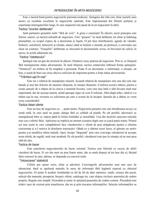 INTRODUCERE ÎN ARTA NEGOCIERII
__________________________________________________________________________________
    Este o tactică bună pentru negocierile patronat-sindicate. Sintagma din titlu este chiar numele unei
tactici cu rezultate excelente în negocierile salariale. Este împrumutată din filmele poliţiste şi
experienţa interogatoriilor lungi, în care suspectul este pasat de la un negociator la altul.
Tactica "erorilor deliberate"
    Iartă partenere greşalele mele “fără de voie”. A greşi e omeneşte! În afaceri, acest principiu este
folosit, uneori, ca tactică neloială de negociere. Unii “greşesc” în mod deliberat, ba chiar şi îndelung
premeditat, cu scopul expres de a dezorienta şi înşela. O pot face distribuitorii, agenţii de vânzări,
brokerii, consilierii, furnizorii şi clienţii, atunci când se încheie o minută, un protocol, o convenţie sau
chiar un contract. “Greşelile” deliberate se strecoară în documentele scrise, în breviarul de calcul, în
anexe, în actele adiţionale etc.
 Tactica "ostatecului"
    Şantajul este un gen de terorism în afaceri. Ostatecii cresc puterea de negociere. Prin ei, se forţează
fără menajamente mâna adversarului. În mod obişnuit, tactica ostatecului îmbracă forma şantajului.
“Ostatecul” nu trebuie să fie neapărat o persoană. Poate fi un document, o informaţie, o situaţie, un
bun, o sumă de bani sau orice altceva suficient de important pentru a forţa mâna adversarului.
 “Trântitul-uşii-în-nas”
         Este tot o tehnică de manipulare minoră. Această tehnică de manipulare este una din cele mai
banale şi mai des folosite de oamenii obişnuiţi, în situaţii obişnuite. Conform acestei tehnici, pentru a
creşte şansele de a obţine de la cineva o anumită favoare, vom cere mai întâi o altă favoare mult mai
importantă, dar de aceeaşi natură, ştiind aproape sigur că vom fi refuzaţi. Abia după refuz, când ni s-a
trântit uşa în nas, revenim cu solicitarea pe care o aveam de la început. Şansele de a obţine ce vrem
cresc considerabil.
Tactica falsei oferte
         Este un truc de negociere cu … puţin teatru. Negocierea preţului este mai întotdeauna un joc cu
sumă nulă, în care unul nu poate câştiga fără ca celălalt să piardă. Pe cât posibil, adversarii se
manipulează între ei, măcar până la limita loialităţii şi moralităţii. Una din tacticile oarecum neloiale
este cea a ofertei false. Aplicarea sa implică un anumit scenariu după care se joacă puţin teatru. Primul
act este acela în care cumpărătorul face vânzătorului o ofertă de preţ atrăgătoare pentru a elimina
concurenţa şi a-l motiva în derularea tranzacţiei. Odată ce a obţinut acest lucru, el găseşte un motiv
pentru a-şi modifica oferta iniţială. Apoi, începe “târguiala” prin care convinge vânzătorul să accepte
noua ofertă, de regulă, mult mai modestă. Pe cât posibil, vânzătorul este pus în situaţia să nu mai prea
aibă de ales.
Tactica de bazar
         Este şmecheria negociatorului de bazar oriental. Tactica este folosită cu succes de abilii
vânzători de bazar. Ei cer din start un preţ foarte mare, dar se arată dispuşi să tot lase din el, făcând
false concesii la care, adesea, se răspunde cu concesii reale.
 “Intoxicarea” statistică
         Cifrele pot spune orice, chiar şi adevărul. Convingerile adversarului sunt mai uşor de
zdruncinat, dacă se apelează metodic la surse de informaţii fără legătură expresă cu obiectul
negocierilor. El poate fi asediat, bombardat cu fel de fel de date statistice: studii, extrase din presă,
selecţii din manuale, prospecte, broşuri, oferte, cataloage etc. care slujesc exclusiv punctului de vedere
propriu. Regula este simplă: Niciodată şi nimic în sprijinul punctului de vedere contrar. Procedeul este
relativ uşor de exersat prin trunchierea, dar nu şi prin trucarea informaţiilor. Selecţia informaţiilor se

                                                    48
 