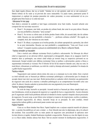 INTRODUCERE ÎN ARTA NEGOCIERII
__________________________________________________________________________________
face după regula eficace, dar nu şi loială: “rămâne tot ce mă sprijină, cade tot ce mă contrazice”.
Datele trebuie să fie reale şi să provină din surse inatacabile. Cu puţin teatru, partenerul poate fi
impresionat şi copleşit de justeţea punctului de vedere prezentat, va avea sentimentul că nu şi-a
pregătit prea bine lecţia şi va ceda mai uşor.
 Vânzarea în trei paşi
Sari dintr-o extremă în cealaltă şi lasă legea contrastului să-şi facă treaba. Această schemă este
compusă din trei secvenţe succesive:
     Pasul 1. Se propune, mai întâi, un produs de calitate bună, dar cotat la un preţ ridicat. Reacţia
        cea mai probabilă a clientului: “prea scump!”.
     Pasul 2. Se revine cu oferta unui al doilea produs foarte ieftin, de această dată, dar de calitate
        slabă. Reacţia cea mai probabilă a clientului: “… preferam calitatea celuilalt”. De regulă, nu
        cumpără, încă, dar vânzarea nu este ratată.
     Pasul 3. În sfârşit, se propune un al treilea produs, de calitate apropiată de a primului, dar oferit
        la un preţ intermediar. Reacţia cea mai probabilă a cumpărătorului: "Asta era! Exact ce-mi
        trebuie". Cumpără imediat şi pleacă cu sentimentul că a făcut o afacere bună.
 Tactica stresării şi tracasării
         Este o tactică care slăbeşte rezistenţa fizică şi psihică a adversarului. Se foloseşte de obicei
când se negociază cu un adversar dificil, neprincipial şi dezagreabil, dispus să se angajeze inutil în
tratative dure şi prelungite, sau atunci când relaţia pe termen lung cu respectiva persoană nu ne
interesează. Scopul urmărit este slăbirea rezistenţei fizice şi psihice a adversarului, pentru a bloca o
argumentaţie insistentă şi vicioasă. Pot fi folosite fel de fel de manevre laterale care, deşi nu sunt, în
mod direct, ofensatoare şi umilitoare, au rolul de a sâcâi şi deranja adversarul, punându-l în situaţia de
a grăbi finalul negocierilor.
Tactica mituirii
         Negociatorii sunt oameni cărora nimic din ceea ce e omeneşte nu le este străin. Este o tactică
cu totul neloială care se bazează pe slăbirea rezistenţei psihologice a adversarului pus în situaţia să
accepte daruri mai mici sau mai mari. Rolul protocolului şi cadoului oferit clientului sau partenerului
de negocieri este acela de a maorsa o atitudine psihologică şi un comportament favorabil celui care
oferă. În afaceri, funcţia cadoului şi protocolului este una prgmatică şi nu una filantropică.
Tactica "presiunii timpului"
         În criză de timp, lucrurile se precipită. Această tactică se bazează pe ideea simplă după care,
mai întotdeauna, există un program de negocieri şi o agendă de lucru a negociatorilor. Aceste elemente
pot fi organizate astfel încât problema delicată să rămână la limita expirării timpului alocat procesului
de negociere. În acest scop, se pot folosi orice tertipuri şi manevre de tergiversare, ocolire şi amânare.
Spre sfârşitul negocierilor, de obicei, lucrurile încep să se precipite. În atari condiţii, ritmul
negocierilor trebuie grăbit şi adversarul poate comite mai uşor erori.
Faptul împlinit
         Ceea ce s-a făcut rămâne bun făcut. Faptul împlinit este o acţiune surpriză menită să-l plaseze
într - o poziţie favorabilă pe cel care a iniţiat - o. Este folosită mai ales în diplomaţie, dar şi în afaceri
dă rezultate. Este accesibilă celor cu mare putere de negociere care procedează la aplicarea unor
lovituri directe şi rapide, forţând finalizarea imediată a negocierilor. Puterea sa vine din faptul că ceea
ce s-a făcut odată, rămâne adesea bun făcut. Într-un anumit moment în desfăşurarea negocierilor, îi


                                                     49
 