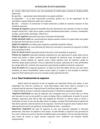 INTRODUCERE ÎN ARTA NEGOCIERII
__________________________________________________________________________________
a) comune, adică acele interese care sunt manifestate de ambele părţi, existenţa lor făcând posibilă
negocierea;
b) specifice — aparţin doar uneia dintre părţi şi nu aparţin celeilalte;
c) negociabile — au la bază caracteristici economice, politice etc., fie ale organizaţiei, fie ale
individului şi aparţin diferitelor medii socio-culturale;
d) reale — urmează a fi armonizate în timpul tratativelor şi diferă de interesele declarate în faza
iniţială de negociere.
Strategia de negociere reprezintă ansamblul deciziilor direcţionate care urmează a fi luate în scopul
atingerii obiectivelor - ţintă, într-un spaţiu vectorial multidimensional (tehnic, economic, instituţional,
ecologic, social, politic, tehnologic, cultural etc.).
Poziţia de negociere reprezintă suma tuturor intereselor fiecărei părţi.
Poziţia declarată iniţial este caracterizată prin afişarea anumitor interese în scopul creării unui spaţiu
de negociere dorit (mai mare sau mai mic).
Spaţiul de negociere este obţinut prin exagerarea conştientă a propriilor interese.
Plaja de negociere este zona delimitată de obiectivele maximale şi minimale ale negocierii şi diferă
de la un partener la altul.
Zona de interes comun reprezintă zona de intersecţie a celor două plaje de negociere.
Puterea de negociere reprezintă totalitatea mijloacelor pe care negociatorul le poate utiliza într-un
context dat, pentru a obţine rezultate cât mai apropiate de interesele reale, de poziţia reală în
negociere. Aceasta depinde de: raportul cerere- ofertă; mărimea celor doi parteneri; gradul de
informare despre piaţă şi partener; viteza şi capacitatea de reacţie; capacitatea de a risca; posibilitatea
de a atrage aliaţi utili; existenţa unor negociatori experimentaţi; pregătirea temeinică a negocierii.
Jocul de putere într-o negociere generează un raport de forţe între părţile adverse care este uneori
echilibrat, iar alteori dezechilibrat. Natura acestui raport şi evoluţia sa sunt esenţiale în dinamica
negocierii fiind exprimat prin ceea ce se cunoaşte ecuaţia raportului de forţe.

1.1.2. Tipuri fundamentale de negociere

         Analiza tipului de negociere în care ne angajăm este importantă. Riscul unei rupturi, al unei
neînţelegeri sau riscul de a încheia un acord dezavantajos scade atunci când se cunoaşte şi se
evaluează tipul de negociere. Negocierile pot fi clasificate după mai multe criterii, astfel:
1. După modul de accesare a resurselor negocierea poate fi: distributivă, integrativă şi raţională.
 Negcierea distributivă este tipul de negociere care corespunde unui joc cu sumă nulă şi ia forma
unei tranzacţii în care nu este posibil ca o parte să câştige, fără ca cealaltă parte să piardă. În această
abordare, negocierea pune faţă în faţă, mai degrabă doi adversari cu interese opuse şi devine o
confruntare de forţe, în care una din părţi trebuie să câştige, rezultatul fiind determinat de raportul de
forţe dintre parteneri, adică de puterea lor de negociere. Acest tip de negociere poate fi aplicat atunci
când opoziţia de interese este puternică, iar dezechilibru de forţe – semnificativ.
Negocierea integrativă este tipul de negociere în care sunt respectate aspiraţiile şi interesele
partenerului, chiar dacă vin împotriva celor proprii. Această abordare a negocierii este guvernată de
trei criterii: calitate (un acord cu adevărat satisfăcător pentru toate părţile); cost sau eficienţă (folosirea
unui minim de resurse şi timp); armonie (negociere într-o modalitate care hrăneşte relaţiile
interpersonale).
                                                      5
 