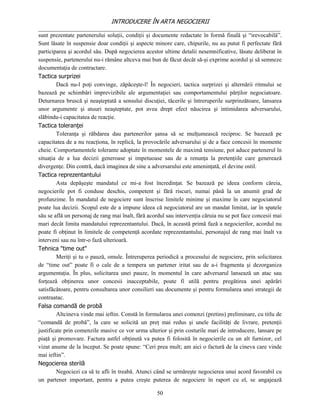 INTRODUCERE ÎN ARTA NEGOCIERII
__________________________________________________________________________________
sunt prezentate partenerului soluţii, condiţii şi documente redactate în formă finală şi “irevocabilă”.
Sunt lăsate în suspensie doar condiţii şi aspecte minore care, chipurile, nu au putut fi perfectate fără
participarea şi acordul său. După negocierea acestor ultime detalii nesemnificative, lăsate deliberat în
suspensie, partenerului nu-i rămâne altceva mai bun de făcut decât să-şi exprime acordul şi să semneze
documentaţia de contractare.
Tactica surprizei
         Dacă nu-l poţi convinge, zăpăceşte-l! În negocieri, tactica surprizei şi alternării ritmului se
bazează pe schimbări imprevizibile ale argumentaţiei sau comportamentului părţilor negociatoare.
Deturnarea bruscă şi neaşteptată a sensului discuţiei, tăcerile şi întreruperile surprinzătoare, lansarea
unor argumente şi atuuri neaşteptate, pot avea drept efect năucirea şi intimidarea adversarului,
slăbindu-i capacitatea de reacţie.
Tactica toleranţei
         Toleranţa şi răbdarea dau partenerilor şansa să se mulţumească reciproc. Se bazează pe
capacitatea de a nu reacţiona, în replică, la provocările adversarului şi de a face concesii în momente
cheie. Comportamentele tolerante adoptate în momentele de maximă tensiune, pot aduce partenerul în
situaţia de a lua decizii generoase şi impetuoase sau de a renunţa la pretenţiile care generează
divergenţe. Din contră, dacă imaginea de sine a adversarului este ameninţată, el devine ostil.
Tactica reprezentantului
         Asta depăşeşte mandatul ce mi-a fost încredinţat. Se bazează pe ideea conform căreia,
negocierile pot fi conduse deschis, competent şi fără riscuri, numai până la un anumit grad de
profunzime. În mandatul de negociere sunt înscrise limitele minime şi maxime în care negociatorul
poate lua decizii. Scopul este de a impune ideea că negociatorul are un mandat limitat, iar în spatele
său se află un personaj de rang mai înalt, fără acordul sau intervenţia căruia nu se pot face concesii mai
mari decât limita mandatului reprezentantului. Dacă, în această primă fază a negocierilor, acordul nu
poate fi obţinut în limitele de competenţă acordate reprezentantului, personajul de rang mai înalt va
interveni sau nu într-o fază ulterioară.
Tehnica "time out"
         Meriţi şi tu o pauză, omule. Întreruperea periodică a procesului de negociere, prin solicitarea
de “time out” poate fi o cale de a tempera un partener iritat sau de a-i fragmenta şi dezorganiza
argumentaţia. În plus, solicitarea unei pauze, în momentul în care adversarul lansează un atac sau
forţează obţinerea unor concesii inacceptabile, poate fi utilă pentru pregătirea unei apărări
satisfăcătoare, pentru consultarea unor consilieri sau documente şi pentru formularea unei strategii de
contraatac.
Falsa comandă de probă
         Altcineva vinde mai ieftin. Constă în formularea unei comenzi (pretins) preliminare, cu titlu de
“comandă de probă”, la care se solicită un preţ mai redus şi unele facilităţi de livrare, pretenţii
justificate prin comenzile masive ce vor urma ulterior şi prin costurile mari de introducere, lansare pe
piaţă şi promovare. Factura astfel obţinută va putea fi folosită în negocierile cu un alt furnizor, cel
vizat anume de la început. Se poate spune: “Ceri prea mult; am aici o factură de la cineva care vinde
mai ieftin”.
Negocierea sterilă
         Negociezi ca să te afli în treabă. Atunci când se urmăreşte negocierea unui acord favorabil cu
un partener important, pentru a putea creşte puterea de negociere în raport cu el, se angajează

                                                   50
 