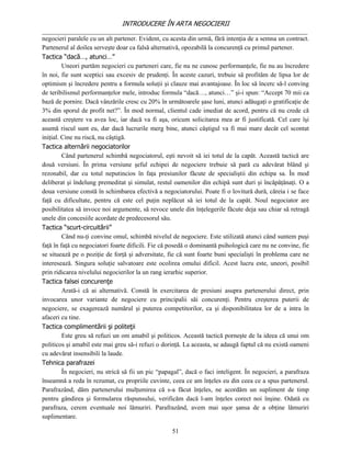 INTRODUCERE ÎN ARTA NEGOCIERII
__________________________________________________________________________________
negocieri paralele cu un alt partener. Evident, cu acesta din urmă, fără intenţia de a semna un contract.
Partenerul al doilea serveşte doar ca falsă alternativă, opozabilă la concurenţă cu primul partener.
Tactica “dacă…, atunci…”
         Uneori purtăm negocieri cu parteneri care, fie nu ne cunosc performanţele, fie nu au încredere
în noi, fie sunt sceptici sau excesiv de prudenţi. În aceste cazuri, trebuie să profităm de lipsa lor de
optimism şi încredere pentru a formula soluţii şi clauze mai avantajoase. În loc să încerc să-l conving
de teribilismul performanţelor mele, introduc formula “dacă…, atunci…” şi-i spun: “Accept 70 mii ca
bază de pornire. Dacă vânzările cresc cu 20% în următoarele şase luni, atunci adăugaţi o gratificaţie de
3% din sporul de profit net?”. În mod normal, clientul cade imediat de acord, pentru că nu crede că
această creştere va avea loc, iar dacă va fi aşa, oricum solicitarea mea ar fi justificată. Cel care îşi
asumă riscul sunt eu, dar dacă lucrurile merg bine, atunci câştigul va fi mai mare decât cel scontat
iniţial. Cine nu riscă, nu câştigă.
Tactica alternării negociatorilor
         Când partenerul schimbă negociatorul, eşti nevoit să iei totul de la capăt. Această tactică are
două versiuni. În prima versiune şeful echipei de negociere trebuie să pară cu adevărat blând şi
rezonabil, dar cu totul neputincios în faţa presiunilor făcute de specialiştii din echipa sa. În mod
deliberat şi îndelung premeditat şi simulat, restul oamenilor din echipă sunt duri şi încăpăţânaţi. O a
doua versiune constă în schimbarea efectivă a negociatorului. Poate fi o lovitură dură, căreia i se face
faţă cu dificultate, pentru că este cel puţin neplăcut să iei totul de la capăt. Noul negociator are
posibilitatea să invoce noi argumente, să revoce unele din înţelegerile făcute deja sau chiar să retragă
unele din concesiile acordate de predecesorul său.
Tactica “scurt-circuitării”
         Când nu-ţi convine omul, schimbă nivelul de negociere. Este utilizată atunci când suntem puşi
faţă în faţă cu negociatori foarte dificili. Fie că posedă o dominantă psihologică care nu ne convine, fie
se situează pe o poziţie de forţă şi adversitate, fie că sunt foarte buni specialişti în problema care ne
interesează. Singura soluţie salvatoare este ocolirea omului dificil. Acest lucru este, uneori, posibil
prin ridicarea nivelului negocierilor la un rang ierarhic superior.
Tactica falsei concurenţe
         Arată-i că ai alternativă. Constă în exercitarea de presiuni asupra partenerului direct, prin
invocarea unor variante de negociere cu principalii săi concurenţi. Pentru creşterea puterii de
negociere, se exagerează numărul şi puterea competitorilor, ca şi disponibilitatea lor de a intra în
afaceri cu tine.
Tactica complimentării şi politeţii
         Este greu să refuzi un om amabil şi politicos. Această tactică porneşte de la ideea că unui om
politicos şi amabil este mai greu să-i refuzi o dorinţă. La aceasta, se adaugă faptul că nu există oameni
cu adevărat insensibili la laude.
Tehnica parafrazei
         În negocieri, nu strică să fii un pic “papagal”, dacă o faci inteligent. În negocieri, a parafraza
înseamnă a reda în rezumat, cu propriile cuvinte, ceea ce am înţeles eu din ceea ce a spus partenerul.
Parafrazând, dăm partenerului mulţumirea că s-a făcut înţeles, ne acordăm un supliment de timp
pentru gândirea şi formularea răspunsului, verificăm dacă l-am înţeles corect noi înşine. Odată cu
parafraza, cerem eventuale noi lămuriri. Parafrazând, avem mai uşor şansa de a obţine lămuriri
suplimentare.

                                                    51
 