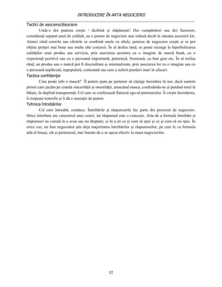 INTRODUCERE ÎN ARTA NEGOCIERII
__________________________________________________________________________________
Tactici de asociere/disociere
         Unde-s doi puterea creşte / dezbină şi stăpâneşte! Doi cumpărători sau doi furnizori,
consideraţi separat unul de celălalt, au o putere de negociere mai redusă decât în situaţia asocierii lor.
Atunci când cererile sau ofertele se combină unele cu altele, puterea de negociere creşte şi se pot
obţine preţuri mai bune sau multe alte concesii. În al doilea rând, se poate recurge la hiperbolizarea
calităţilor unui produs sau serviciu, prin asocierea acestora cu o imagine de marcă bună, cu o
experienţă pozitivă sau cu o persoană importantă, puternică, frumoasă, cu bun gust etc. În al treilea
rând, un produs sau o marcă pot fi discreditate şi minimalizate, prin asocierea lor cu o imagine sau cu
o persoană neplăcută, nepopulară, contestată sau care a suferit pierderi mari în afaceri.
Tactica confidenţei
         Cine poate iubi o mască? Îl putem ajuta pe partener să câştige încredere în noi, dacă suntem
primii care jucăm pe coarda sincerităţii şi onestităţii, aruncând masca, confesându-ne şi punând totul la
bătaie, în deplină transparenţă. Cel care se confesează flatează ego-ul partenerului. Îi creşte încrederea,
îi risipeşte temerile şi îi dă o senzaţie de putere.
Tehnica întrebărilor
         Cel care întreabă, conduce. Întrebările şi răspunsurile fac parte din procesul de negociere.
Orice întrebare are caracterul unei cereri, iar răspunsul este o concesie. Arta de a formula întrebări şi
răspunsuri nu constă în a avea sau nu dreptate, ci în a şti ce şi cum să spui şi ce şi cum să nu spui. În
orice caz, un bun negociator ştie deja majoritatea întrebărilor şi răspunsurilor, pe care le va formula
atât el însuşi, cât şi partenerul, mai înainte de a se aşeza efectiv la masa negocierilor.




                                                    52
 