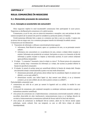 INTRODUCERE ÎN ARTA NEGOCIERII
__________________________________________________________________________________
CAPITOLUL V

ROLUL COMUNICĂRII ÎN NEGOCIERE

5.1. Elementele procesului de comunicare

5.1.1. Concepte şi caracteristici ale comunicării

    Orice negociere implică în mod incontestabil comunicarea între participanţii la acest proces.
Negocierea se desfăşoară prin comunicare şi în cadrul acesteia.
    Comunicarea, ca act în sine, este un sistem de transmitere a mesajelor, care sunt preluate de către
oameni (receptori) de la oamenii din jurul lor (emiţători) şi prelucrate pentru a fi înţelese.
    Există numeroase diferenţe între a spune şi a comunica sau între a auzi şi a asculta. A spune este
un proces într-un singur sens, iar a comunica presupune transfer de informaţie în ambele sensuri.
Comunicarea are trei dimensiuni:
  Transmitere de informaţii, o difuzare concretizată prin două aspecte:
        informarea, fiind făcută de oameni, apare ca o producere de sens, cu un pronunţat caracter
           subietiv.
        informarea este concomitent şi o co-producere de sens, urmare a relaţiei dintre receptor şi
           emitent. Informaţia este produsă de un emitent, însă pentru ca ceea ce se transmite să devină
           informaţie şi pentru receptor se impune şi intervenţia acestuia, în acest context relaţional
           apare problema interpretării
  O relaţie - "a comunica" înseamnă a intra în relaţie cu cineva”. În fiecare proces de comunicare
      există în acelaşi timp o transmitere de informaţii şi o relaţie, dar acestea au ponderi diferite în
      funcţie de specificul comunicării.
  O situaţie, în sensul că acelaşi mesaj are semnificaţii diferite în funcţie de situaţia dată. Situaţia
      este denumită situaţie comunicaţională şi poate avea mai multe dimensiuni:
        dimensiunea personală, prin prisma căreia trebuie luat în considerare faptul că oamenii sunt
           diferiţi („ eu nu sunt celălalt");
        dimensiunea socială, care indică faptul că, deşi oameni sunt diferiţi, ei au şi elemente
           comune („eu nu sunt celălalt, dar am câteva puncte comune cu celălalt").
Particularităţile comunicării sunt:
 comunicarea are rolul de a-i pune pe oameni în legatură unii cu ceilalţi, în mediul în care
    evoluează;
 în procesul de comunicare, prin conţinutul mesajului se urmăreşte realizarea anumitor scopuri şi
    transmiterea anumitor semnificaţii;
 orice proces de comunicare are o triplă dimensiune: comunicarea exteriorizată (acţiunile verbale şi
    neverbale observabile de către interlocutori), metacomunicarea (ceea ce se înţelege dincolo de
    cuvinte) şi intracomunicarea (comunicarea realizată de fiecare individ în forul său interior);
 orice proces de comunicare se desfăşoară într-un context, adică are loc într-un anume spaţiu
    psihologic, social, cultural, fizic sau temporal, cu care se află într-o relaţie de strânsă
    interdependenţă;


                                                   53
 