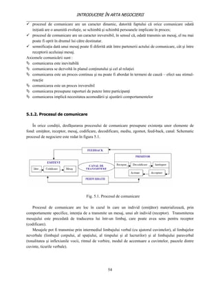 INTRODUCERE ÎN ARTA NEGOCIERII
__________________________________________________________________________________
 procesul de comunicare are un caracter dinamic, datorită faptului că orice comunicare odată
   iniţiată are o anumită evoluţie, se schimbă şi schimbă persoanele implicate în proces;
 procesul de comunicare are un caracter ireversibil, în sensul că, odată transmis un mesaj, el nu mai
   poate fi oprit în drumul lui către destinatar.
 semnificaţia dată unui mesaj poate fi diferită atât între partenerii actului de comunicare, cât şi între
   receptorii aceluiaşi mesaj.
Axiomele comunicării sunt :
 comunicarea este inevitabilă
 comunicarea se dezvoltă în planul conţinutului şi cel al relaţiei
 comunicarea este un proces continuu şi nu poate fi abordat în termeni de cauză – efect sau stimul-
   reacţie
 comunicarea este un proces ireversibil
 comunicarea presupune raporturi de putere între participanţi
 comunicarea implică necesitatea acomodării şi ajustării comportamentelor



5.1.2. Procesul de comunicare

   În orice condiţii, desfăşurarea procesului de comunicare presupune existenţa unor elemente de
fond: emiţător, receptor, mesaj, codificare, decodificare, mediu, zgomot, feed-back, canal. Schematic
procesul de negociere este redat în figura 5.1.




                                      Fig. 5.1. Procesul de comunicare

    Procesul de comunicare are loc în cazul în care un individ (emiţător) materializează, prin
comportamente specifice, intenţia de a transmite un mesaj, unui alt individ (receptor). Transmiterea
mesajului este precedată de traducerea lui într-un limbaj, care poate avea sens pentru receptor
(codificare).
    Mesajele pot fi transmise prin intermediul limbajului verbal (cu ajutorul cuvintelor), al limbajelor
neverbale (limbajul corpului, al spaţiului, al timpului şi al lucrurilor) şi al limbajului paraverbal
(tonalitatea şi inflexiunile vocii, ritmul de vorbire, modul de accentuare a cuvintelor, pauzele dintre
cuvinte, ticurile verbale).




                                                   54
 