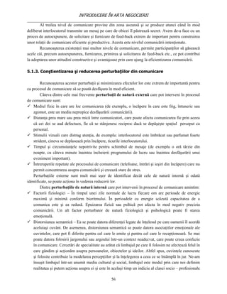 INTRODUCERE ÎN ARTA NEGOCIERII
__________________________________________________________________________________
        Al treilea nivel de comunicare provine din zona ascunsă şi se produce atunci când în mod
deliberat interlocutorul transmite un mesaj pe care de obicei îl păstrează secret. Avem de-a face cu un
proces de autoexpunere, de solicitare şi furnizare de feed-back extrem de important pentru construirea
unor relaţii de comunicare eficiente şi productive. Acesta este nivelul comunicării intenţionate.
        Recunoaşterea existenţei mai multor nivele de comunicare, permite participanţilor să găsească
acele căi, precum autoexpunerea, furnizarea, primirea şi solicitarea de feed-back etc., ce pot contribui
la adoptarea unor atitudini constructive şi avantajoase prin care ajung la eficientizarea comunicării.

5.1.3. Conştientizarea şi reducerea perturbaţiilor din comunicare

        Recunoaşterea acestor perturbaţii şi minimizarea efectelor lor este extrem de importantă pentru
ca procesul de comunicare să se poată desfăşura în mod eficient.
        Câteva dintre cele mai frecvente perturbaţii de natură externă care pot interveni în procesul
de comunicare sunt:
 Mediul fizic în care are loc comunicarea (de exemplu, o încăpere în care este frig, întuneric sau
    zgomot, este un mediu nepropice desfăşurării comunicării).
 Distanţa prea mare sau prea mică între comunicatori, care poate afecta comunicarea fie prin aceea
    că cei doi se aud defectuos, fie că se stânjenesc reciproc dacă se depăşeşte spaţiul perceput ca
    personal.
 Stimulii vizuali care distrag atenţia, de exemplu: interlocutorul este îmbrăcat sau parfumat foarte
    strident, cineva se deplasează prin încăpere, ticurile interlocutorului.
 Timpul şi circumstanţele nepotrivite pentru schimbul de mesaje (de exemplu o oră târzie din
    noapte, cu câteva minute înaintea încheierii programului de lucru sau înaintea desfăşurării unui
    eveniment important).
 Întreruperile repetate ale procesului de comunicare (telefoane, întrări şi ieşiri din încăpere) care nu
    permit concentrarea asupra comunicării şi creează stare de stres.
    Perturbaţiile externe sunt mult mai uşor de identificat decât cele de natură internă şi odată
identificate, se poate acţiona în vederea reducerii lor.
        Dintre perturbaţiile de natură internă care pot intervenii în procesul de comunicare amintim:
 Factorii fiziologici – În timpul unei zile normale de lucru fiecare om are perioade de energie
    maximă şi minimă conform bioritmului. În perioadele cu energie scăzută capacitatea de a
    comunica este şi ea redusă. Epuizarea fizică sau psihică pot afecta în mod negativ precizia
    comunicării. Un alt factor perturbator de natură fiziologică şi psihologică poate fi starea
    emoţională.
 Distorsiunea semantică – Ea se poate datora diferenţei legate de înţelesul pe care oamenii îl acordă
    aceluiaşi cuvânt. De asemenea, distorsiunea semantică se poate datora asociaţiilor emoţionale ale
    cuvintelor, care pot fi diferite pentru cel care le emite şi pentru cel care le recepţionează. Se mai
    poate datora folosirii jargonului sau argoului într-un context neadecvat, care poate creea confuzie
    în comunicare. Cercetări de specialitate au arătat că limbajul pe care îl folosim ne afectează felul în
    care gândim şi acţionăm asupra persoanelor, obiectelor şi ideilor. Altfel spus, cuvintele cunoscute
    şi folosite contribuie la modelarea percepţiilor şi la înţelegerea a ceea ce se întâmplă în jur. Ne-am
    însuşit limbajul într-un anumit mediu cultural şi social, limbajul este modul prin care noi definim
    realitatea şi putem acţiona asupra ei şi este în acelaşi timp un indiciu al clasei socio – profesionale

                                                    56
 