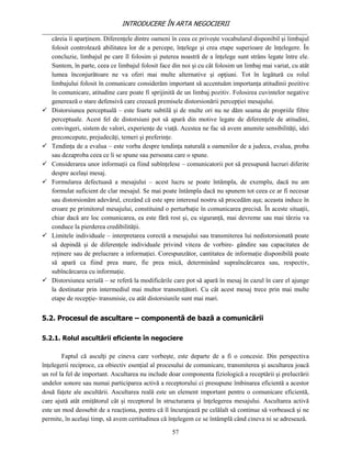 INTRODUCERE ÎN ARTA NEGOCIERII
__________________________________________________________________________________
   căreia îi aparţinem. Diferenţele dintre oameni în ceea ce priveşte vocabularul disponibil şi limbajul
   folosit controlează abilitatea lor de a percepe, înţelege şi crea etape superioare de înţelegere. În
   concluzie, limbajul pe care îl folosim şi puterea noastră de a înţelege sunt strâns legate între ele.
   Suntem, în parte, ceea ce limbajul folosit face din noi şi cu cât folosim un limbaj mai variat, cu atât
   lumea înconjurătoare ne va oferi mai multe alternative şi opţiuni. Tot în legătură cu rolul
   limbajului folosit în comunicare considerăm important să accentuăm importanţa atitudinii pozitive
   în comunicare, atitudine care poate fi sprijinită de un limbaj pozitiv. Folosirea cuvintelor negative
   generează o stare defensivă care creează premisele distorsionării percepţiei mesajului.
 Distorsiunea perceptuală – este foarte subtilă şi de multe ori nu ne dăm seama de propriile filtre
   perceptuale. Acest fel de distorsiuni pot să apară din motive legate de diferenţele de atitudini,
   convingeri, sistem de valori, experienţe de viaţă. Acestea ne fac să avem anumite sensibilităţi, idei
   preconcepute, prejudecăţi, temeri şi preferinţe.
 Tendinţa de a evalua – este vorba despre tendinţa naturală a oamenilor de a judeca, evalua, proba
   sau dezaproba ceea ce li se spune sau persoana care o spune.
 Considerarea unor informaţii ca fiind subînţelese – comunicatorii pot să presupună lucruri diferite
   despre acelaşi mesaj.
 Formularea defectuasă a mesajului – acest lucru se poate întâmpla, de exemplu, dacă nu am
   formulat suficient de clar mesajul. Se mai poate întâmpla dacă nu spunem tot ceea ce ar fi necesar
   sau distorsionăm adevărul, crezând că este spre interesul nostru să procedăm aşa; aceasta induce în
   eroare pe primitorul mesajului, constituind o perturbaţie în comunicarea precisă. În aceste situaţii,
   chiar dacă are loc comunicarea, ea este fără rost şi, cu siguranţă, mai devreme sau mai târziu va
   conduce la pierderea credibilităţii.
 Limitele individuale – interpretarea corectă a mesajului sau transmiterea lui nedistorsionată poate
   să depindă şi de diferenţele individuale privind viteza de vorbire- gândire sau capacitatea de
   reţinere sau de prelucrare a informaţiei. Corespunzător, cantitatea de informaţie disponibilă poate
   să apară ca fiind prea mare, fie prea mică, determinând supraîncărcarea sau, respectiv,
   subîncărcarea cu informaţie.
 Distorsiunea serială – se referă la modificările care pot să apară în mesaj în cazul în care el ajunge
   la destinatar prin intermediul mai multor transmiţători. Cu cât acest mesaj trece prin mai multe
   etape de recepţie- transmisie, cu atât distorsiunile sunt mai mari.


5.2. Procesul de ascultare – componentă de bază a comunicării

5.2.1. Rolul ascultării eficiente în negociere

        Faptul că asculţi pe cineva care vorbeşte, este departe de a fi o concesie. Din perspectiva
înţelegerii reciproce, ca obiectiv esenţial al procesului de comunicare, transmiterea şi ascultarea joacă
un rol la fel de important. Ascultarea nu include doar componenta fiziologică a receptării şi prelucrării
undelor sonore sau numai participarea activă a receptorului ci presupune îmbinarea eficientă a acestor
două faţete ale ascultării. Ascultarea reală este un element important pentru o comunicare eficientă,
care ajută atât emiţătorul cât şi receptorul în structurarea şi înţelegerea mesajului. Ascultarea activă
este un mod deosebit de a reacţiona, pentru că îl încurajează pe celălalt să continue să vorbească şi ne
permite, în acelaşi timp, să avem certitudinea că înţelegem ce se întâmplă când cineva ni se adresează.

                                                   57
 