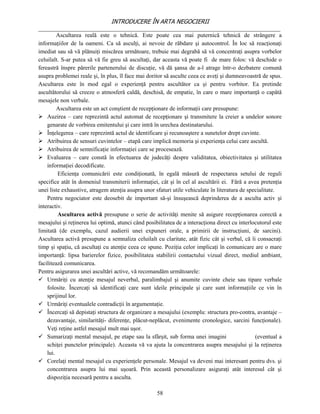 INTRODUCERE ÎN ARTA NEGOCIERII
__________________________________________________________________________________
         Ascultarea reală este o tehnică. Este poate cea mai puternică tehnică de strângere a
informaţiilor de la oameni. Ca să asculţi, ai nevoie de răbdare şi autocontrol. În loc să reacţionaţi
imediat sau să vă plănuiţi miscărea următoare, trebuie mai degrabă să vă concentraţi asupra vorbelor
celuilalt. S-ar putea să vă fie greu să ascultaţi, dar aceasta vă poate fi de mare folos: vă deschide o
fereastră înspre părerile partenerului de discuţie, vă dă şansa de a-l atrage într-o dezbatere comună
asupra problemei reale şi, în plus, îl face mai doritor să asculte ceea ce aveţi şi dumneavoastră de spus.
Ascultarea este în mod egal o experienţă pentru ascultător ca şi pentru vorbitor. Ea pretinde
ascultătorului să creeze o atmosferă caldă, deschisă, de empatie, în care o mare importanţă o capătă
mesajele non verbale.
         Ascultarea este un act conştient de recepţionare de informaţii care presupune:
 Auzirea – care reprezintă actul automat de recepţionare şi transmitere la creier a undelor sonore
    genarate de vorbirea emitentului şi care intră în urechea destinatarului.
 Înţelegerea – care reprezintă actul de identificare şi recunoaştere a sunetelor drept cuvinte.
 Atribuirea de sensuri cuvintelor – etapă care implică memoria şi experienţa celui care ascultă.
 Atribuirea de semnificaţie informaţiei care se procesează.
 Evaluarea – care constă în efectuarea de judecăţi despre validitatea, obiectivitatea şi utilitatea
    informaţiei decodificate.
         Eficienţa comunicării este condiţionată, în egală măsură de respectarea setului de reguli
specifice atât în domeniul transmiterii informaţiei, cât şi în cel al ascultării ei. Fără a avea pretenţia
unei liste exhaustive, atragem atenţia asupra unor sfaturi utile vehiculate în literatura de specialitate.
    Pentru negociator este deosebit de important să-şi însuşească deprinderea de a asculta activ şi
interactiv.
         Ascultarea activă presupune o serie de activităţi menite să asigure recepţionarea corectă a
mesajului şi reţinerea lui optimă, atunci când posibilitatea de a interacţiona direct cu interlocutorul este
limitată (de exemplu, cazul audierii unei expuneri orale, a primirii de instrucţiuni, de sarcini).
Ascultarea activă presupune a semnaliza celuilalt cu claritate, atât fizic cât şi verbal, că îi consacraţi
timp şi spaţiu, că ascultaţi cu atenţie ceea ce spune. Poziţia celor implicaţi în comunicare are o mare
importanţă: lipsa barierelor fizice, posibilitatea stabilirii contactului vizual direct, mediul ambiant,
facilitează comunicarea.
Pentru asigurarea unei ascultări active, vă recomandăm următoarele:
 Urmăriţi cu atenţie mesajul neverbal, paralimbajul şi anumite cuvinte cheie sau tipare verbale
    folosite. Încercaţi să identificaţi care sunt ideile principale şi care sunt informaţiile ce vin în
    sprijinul lor.
 Urmăriţi eventualele contradicţii în argumentaţie.
 Încercaţi să depistaţi structura de organizare a mesajului (exemplu: structura pro-contra, avantaje –
    dezavantaje, similarităţi- diferenţe, plăcut-neplăcut, evenimente cronologice, sarcini funcţionale).
    Veţi reţine astfel mesajul mult mai uşor.
 Sumarizaţi mental mesajul, pe etape sau la sfârşit, sub forma unei imagini                    (eventual a
    schiţei punctelor principale). Aceasta vă va ajuta la concentrarea asupra mesajului şi la reţinerea
    lui.
 Corelaţi mental mesajul cu experienţele personale. Mesajul va deveni mai interesant pentru dvs. şi
    concentrarea asupra lui mai uşoară. Prin această personalizare asiguraţi atât interesul cât şi
    dispoziţia necesară pentru a asculta.

                                                    58
 