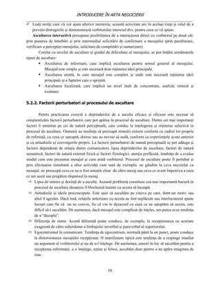 INTRODUCERE ÎN ARTA NEGOCIERII
__________________________________________________________________________________
 Luaţi notiţe care vă vor ajuta ulterior memoria; această activitate are în acelaşi timp şi rolul de a
    preveni distragerile şi demonstrează vorbitorului interesul dvs. pentru ceea ce vă spune.
    Ascultarea interactivă presupune posibilitatea de a interacţiona direct cu vorbitorul pe două căi:
prin punerea de întrebări şi prin intermediul solicitării de confirmare a mesajului (prin parafrazare,
verificare a percepţiei mesajului, solicitare de completări şi sumarizare).
        Corelat cu nivelul de ascultare şi gradul de dificultate al mesajului, se pot întâlni următoarele
tipuri de ascultare:
         Ascultarea de informare, care implică ascultarea pentru sensul general al mesajului.
            Mesajul este simplu şi este necesară doar reţinerea ideii principale.
         Ascultarea atentă, în care mesajul este complex şi unde este necesară reţinerea ideii
            principale şi a faptelor care o sprijină.
         Ascultarea focalizată, care implică un nivel înalt de concentrare, analiză, sinteză şi
            evaluare.

5.2.2. Factorii perturbatori ai procesului de ascultare

        Pentru practicarea corectă a deprinderilor de a asculta eficace şi eficient este necesar să
conştientizăm factorii perturbatorii care pot apărea în procesul de ascultare. Dintre cei mai importanţi
factori îi amintim pe cei de natură perceptuală, care conduc la înţelegerea şi reţinerea selectivă în
procesul de ascultare. Oamenii au tendinţa să perceapă stimulii externi conform cu cadrul lor propriu
de referinţă, cu ceea ce aşteaptă, doresc sau au nevoie să audă, conform cu experienţele avute anterior
şi cu atitudinile şi convingerile proprii. La factorii perturbatori de natură perceptuală se pot adăuga şi
factorii dependenţi de relaţia dintre comunicatori, lipsa deprinderilor de ascultare, factori de natură
semantică, factori de natură externă fizică şi factori fiziologici, atenţia prefăcută, tendinţa de a evalua
modul cum este prezentat mesajul şi cum arată vorbitorul. Procesul de ascultare poate fi pertubat şi
prin efectuarea simultană a altor activităţi cum sunt de exemplu: ne gândim la ceva necorelat cu
mesajul, ne preocupă ceva ce ne-a fost amintit chiar de către mesaj sau ceva ce avem împotriva a ceea
ce am auzit sau pregătim răspunsul la mesaj.
  Lipsa de interes şi dorinţă de a asculta. Această problemă constituie cea mai importantă barieră în
     procesul de ascultare deoarece îl blochează înainte ca acesta să înceapă.
  Atitudinile şi ideile preconcepute. Este uşor să ascultăm pe cineva pe care, dintr-un motiv sau
     altul îl agreăm. Dacă însă, relaţiile anterioare cu acesta au fost neplăcute sau interlocutorul spune
     lucruri care fie că nu ne convin, fie că vin în dezacord cu ceea ce ne aşteptăm să auzim, este
     dificil să-l ascultăm. De asemenea, dacă mesajul este complicat de înţeles, am putea avea tendinţa
     de a “decupla”.
  Diferenţa de statut. Acestă diferenţă poate conduce, de exemplu, la recepţionarea cu acuitate
     exagerată de către subordonat a limbajului neverbal şi paraverbal al superiorului.
  Egocentrismul în comunicare. Tendinţa de egocentrism, normală până la un punct, poate conduce
     la distorsionarea mesajului recepţionat. O manifestare tipică este tendinţa de a respinge imediat
     un argument al vorbitorului şi nu de a-l înţelege. De asemenea, uneori în loc să ascultăm pentru a
     recepţiona informaţie, a o înţelege, reţine şi folosi, ascultăm doar pentru a ne apăra imaginea de
     sine.


                                                    59
 