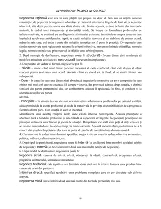 INTRODUCERE ÎN ARTA NEGOCIERII
__________________________________________________________________________________
Negocierea raţională este cea în care părţile îşi propun nu doar să facă sau să obţină concesii
consimţite, de pe poziţii de negociere subiective, ci încearcă să rezolve litigiile de fond de pe o poziţie
obiectivă, alta decât poziţia uneia sau alteia dintre ele. Pentru aceasta, trebuie definite clar interesele
mutuale, în cadrul unei transparenţe şi sincerităţi totale. Se începe cu formularea problemelor ce
trebuie rezolvate, se continuă cu un diagnostic al situaţiei existente, insistându-se asupra cauzelor care
împiedică rezolvarea problemelor. Apoi, se caută soluţiile teoretice şi se stabilesc de comun acord,
măsurile prin care, cel puţin o parte din soluţiile teoretice pot fi puse în practică. Divergenţele care
rămân nerezolvate sunt reglate prin recursul la criterii obiective, precum referinţele ştiinţifice, normele
legale, normele morale sau prin recursul la oficiile unui arbitraj neutru.
2. După strategia de desfăşurare, negocierea poate fi: structurală (fiecare dintre părţi urmăreşte să
modifice atitudinea celeilalte) şi nestructurală (oarecum întâmplătoare).
3. Din punctul de vedere al formei, negocierile pot fi:
• Blânde – atunci când unul dintre parteneri încearcă să evite conflictul, când este dispus să ofere
concesii pentru realizarea unui acord. Aceasta chiar cu riscul ca, în final, să se simtă ofensat sau
subapreciat.
• Dure – în cazul în care una dintre părţi abordează negocierile respective ca pe o competiţie în care
obţine mai mult cel care nu cedează. El doreşte victoria, dar provoacă adesea, drept reacţie, o dorinţă
similară din partea partenerului său, iar confruntarea aceasta îl epuizează, în final, şi conduce şi la
alterarea relaţiilor cu partea
adversă.
• Principiale – în situaţia în care ele sunt orientate către soluţionarea problemelor pe criteriul calităţii,
adică pornind de la esenţa problemei şi nu de la tratativele în privinţa disponibilităţilor de a progresa a
fiecăreia dintre părţi. Este situaţia în care se încearcă
identificarea unui avantaj reciproc acolo unde există interese convergente. Aceasta presupune o
abordare dură a fondului problemei şi una blândă a aspectelor divergente. Negocierile principiale nu
presupun utilizarea unor trucuri şi jocuri de situaţie. Dimpotrivă, ele arată cum poţi să obţii ceea ce ţi
se cuvine menţinându-te, în acelaşi timp, în limite decente. Această metodă oferă posibilitatea de a fi
corect, dar şi apărat împotriva celor care ar putea să profite de corectitudinea dumneavoastră.
4. Circumscrise în cadrul unor domenii specifice, negocierile pot avea în vedere obiective economice,
politice, militare, cultural-sportive, etc.
5. După tipul de participanţi, negocierea poate fi: internă (se desfăşoară între membrii aceleiaşi echipe
de negociere); externă (se desfîşoară între două sau mai multe echipe de negociere).
6. După modul de desfăşurare, negocierea poate fi:
Negociere scrisă: cererea de ofertă, ofertă, observaţii la ofertă, contraofertă, acceptarea ofertei,
pregătirea contractului, semnarea contractului;
Negociere telefonică: este rapidă şi are finalitate doar dacă are în vedere livrarea unor produse bine
cunoscute celor doi parteneri.
Întâlnirea directă: specifică rezolvării unor probleme complexe care se cer discutate sub diferite
aspecte.
Negocierea mixtă care combină două sau mai multe din formele prezentate mai sus.




                                                     6
 
