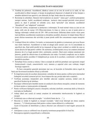 INTRODUCERE ÎN ARTA NEGOCIERII
__________________________________________________________________________________
  Tendinţa de polemică. Ascultătorul, dându-şi seama că nu este de acord cu ce aude, nu mai
     ascultă până la sfârşit mesajul, ci începe să pregătească răspunsul; el adoptă de la bun început o
     atitudine defensivă sau agresivă, care alterează, de fapt, însăşi ideea de comunicare.
  Rezistenţa la schimbare. Oamenii tind să păstreze un anumit “ status quo”, conform principiului
     energiei minime. Astfel, ascultătorul urmăreşte instinctiv dacă mesajul prezintă vreun pericol
     pentru el, dacă îi pretinde să schimbe ceva; dacă “pericolul” este detectat, ascultătorul
     “decuplează”, sau “adaptează” conţinutul.
  Viteza de vorbire, recepţionare şi prelucrare a informaţiei. În mod normal viteza cu care un om
     poate vorbi este de numai 125-150cuvinte/minut, în timp ce viteza cu care el poate primi şi
     înţelege informaţie verbală este de 250 –500 cuvinte/minut. Diferenţa dintre aceste viteze pune
     mari probleme ascultătorului neantrenat cu disciplina ascultării, deoarece în timpul rămas liber el
     poate efectua numeroase alte activităţi şi poate pierde astfel din concentrarea asupra mesajului
     auzit.
  Limbajul folosit de vorbitor. Cuvintele, ca instrumente de gândire şi comunicare, pot avea fiecare
     mai multe înţelesuri. Ascultătorul va tinde să aleagă acele sensuri care vin în concordanţă cu
     specificul său, fiind astfel posibil să nu reuşească să lege corect cuvântul ca simbol de ceea ce
     acesta descrie de fapt pentru vorbitor. De asemenea, cuvântul poate avea şi un conţinut emoţional
     deoarece de el se leagă anumite trăiri, sentimente, amintiri. Dacă acest conţinut emoţional este
     puternic, gradul de obiectivitate al ascultătorului este redus. Cuvintele complicate sau cu înţeles
     necunoscut pentru ascultător îl îndepărtează pe acesta de la ascultare, constituind o altă barieră
     posibilă în ascultare.
  Perturbaţii fizice externe şi interne. Câteva exemple de astfel de pertubaţii sunt zgomotul, timpul
     limitat,stimulii vizuali, caracteristicile vocii, maniera şi aspectul celui care vorbeşte, timpul
     fiziologic nepotrivit.
        Pe baza conceptelor generale prezentate mai sus, să încercăm să formulăm câteva reguli de
bază care favorizează ascultarea eficace şi eficientă:
 În timpul procesului de ascultare demonstraţi o atitudine de interes pentru vorbitor prin intermediul
   limbajului neverbal (contactul privirii, încuviinţarea din cap, poziţia adecvată a corpului).
 Verificaţi acurateţea interpretării prin întrebări adecvate scopului acestora, ţinând cont de
   specificul fiecărui tip de întrebare.
 Încurajaţi vorbitorul prin întrebări menite să conducă la dezvoltarea mesajului, urmate de momente
   de tăcere pentru a-i putea permite să răspundă.
 Pentru verificarea înţelegerii corecte a mesajului, solicitaţi clarificări, sumarizaţi ideile şi folosiţi în
   mod adecvat feedbackul.
 Arătaţi (dacă este cazul) că sunteţi conştient de sentimentele interlocutorului în legătură cu
   mesajul.
 Verbalizaţi ceea ce observaţi (exemplu: “ vă referiţi foarte des la …”, ).
 Descrieţi ce simţiţi în legătură cu mesajul (exemplu: “când m-aţi întrerupt am rămas surprins
   deoarece…”). Folosiţi persoana întâi pentru a reduce starea defensivă a vorbitorului.
   Acum să încercăm să identificăm şi câteva obiceiuri care afectează în mod negativ procesul de
ascultare:
 Anticiparea a ceea ce vorbitorul vrea să spună şi terminarea propoziţiilor în locul lui.
 Întreruperea repetată şi nejustificată a vorbitorului.

                                                     60
 