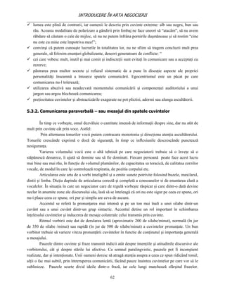 INTRODUCERE ÎN ARTA NEGOCIERII
__________________________________________________________________________________
 lumea este plină de contrarii, iar oamenii le descriu prin cuvinte extreme: alb sau negru, bun sau
   rău. Aceasta modalitate de polarizare a gândirii prin limbaj ne face uneori să “atacăm”, să nu avem
   răbdare să căutam o cale de mijloc, să nu ne putem înfrâna pornirile duşmănoase şi să rostim “cine
   nu este cu mine este împotriva mea!”;
 convinşi că putem cunoaşte lucrurile în totalitatea lor, nu ne sfiim să tragem concluzii mult prea
   generale, să folosim enunţuri globalizante, deseori generatoare de conflicte: “
 cei care vobesc mult, inutil şi mai comit şi indiscreţii sunt evitaţi în comunicare sau a acceptaţi cu
   rezerve;
 păstrarea prea multor secrete şi refuzul sistematic de a pune în discuţie aspecte ale propriei
   personalităţi înseamnă a întoarce spatele comunicării. Egocentrismul este un păcat pe care
   comunicarea nu-l tolerează;
 utilizarea abuzivă sau neadecvată momentului comunicării şi componenţei auditoriului a unui
   jargon sau argou blochează comunicarea;
 preţiozitatea cuvintelor şi abstractizările exagerate ne pot plictisi, adormi sau alunga ascultătorii.

5.3.2. Comunicarea paraverbală – sau mesajul din spatele cuvintelor

         În timp ce vorbeşte, omul dezvăluie o cantitate imensă de informaţii despre sine, dar nu atât de
mult prin cuvinte cât prin voce. Astfel:
          Prin alternarea tonurilor vocii putem contracara monotonia şi direcţiona atenţia ascultătorului.
Tonurile crescânde exprimă o doză de siguranţă, în timp ce inflexiunile descrescânde punctează
nesiguranţa.
         Varierea volumului vocii este o altă tehnică pe care negociatorii trebuie să o înveţe să o
stăpânescă deoarece, îi ajută să domine sau să fie dominati. Fiecare persoană poate face acest lucru
mai bine sau mai rău, în funcţie de volumul plamânilor, de capacitatea sa toracică, de calitatea corzilor
vocale, de modul în care îşi controlează respiratia, de pozitia corpului etc.
         Articularea este arta de a vorbi inteligibil şi a emite sunete potrivite folosind buzele, maxilarul,
dintii şi limba. Dicţia depinde de articularea corectă şi completă a consoanelor si de enuntarea clară a
vocalelor. În situaţia în care un negociator care de regulă vorbeşte răspicat şi care dintr-o dată devine
neclar în anumite zone ale discursului său, lasă să se înteleagă că ori nu este sigur pe ceea ce spune, ori
nu-i place ceea ce spune, ori pur şi simplu are ceva de ascuns.
         Accentul se referă la pronunţarea mai intensă şi pe un ton mai înalt a unei silabe dintr-un
cuvânt sau a unui cuvânt dintr-un grup sintactic. Accentul detine un rol important în schimbarea
înţelesului cuvintelor şi inducerea de mesaje colaterale celui transmis prin cuvinte.
         Ritmul vorbirii este dat de derularea lentă (aproximativ 200 de silabe/minut), normală (în jur
de 350 de silabe /minut) sau rapidă (în jur de 500 de silabe/minut) a cuvintelor pronunţate. Un bun
vorbitor trebuie să varieze viteza pronunţării cuvintelor în functie de conţinutul şi importanţa generală
a mesajului.
         Pauzele dintre cuvinte şi fraze transmit indicii atât despre intenţiile şi atitudinile discursive ale
vorbitorului, cât şi despre stările lui afective. Ca semnal paralingvistic, pauzele pot fi inconştient
realizate, dar şi intenţionate. Unii oameni doresc să atragă atenţia asupra a ceea ce spun ridicând tonul;
alţii o fac mai subtil, prin întreruperea comunicării, făcând pauze înaintea cuvintelor pe care vor să le
sublinieze. Pauzele scurte divid ideile dintr-o frază, iar cele lungi marchează sfârşitul frazelor.

                                                     62
 