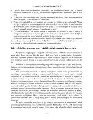 INTRODUCERE ÎN ARTA NEGOCIERII
__________________________________________________________________________________
 “Da, dar” este o încercare de evitare e intimidării, prin simularea unui acord. “Dar” în general
    contrazice cuvintele care îl preced, sau semnalează că persoana nu a fost sinceră până în acel
    punct.
 “Credeţi-mă” este folosit atunci când vorbitorul simte că nu este crezut. Cu cât mai convingător va
    suna “credeţi-mă”, cu atât mai mare va fi minciuna.
 “Sigur că”, implică ideea că propoziţiile care urmează vor reflecta practica obişnuită. Adesea
    serveşte ca pârghie în promovarea propriului punct de vedere, dând de înţeles că toată lumea este
    de acord cu el. Atunci când un negociator afirmă: „Sigur că n-o să vă obligăm să respectaţi aceste
    clauze”, aceasta în general, înseamnă „Tocmai asta vom face”.
 “Aş vrea să pot spera” este un mod înţelept de a nu furniza nici o opinie, cu toate că sună ca şi
    cum persoana în cauză şi-ar exprima părerea. Cuvintele “aş vrea să pot” înseamnă de fapt în
    împrejurări normale, iar “spera” trimite la o gândire dirijată de dorinţe.
    În concluzie, pentru a fi eficientă, conversaţia trebuie să fie flexibilă; când vorbiţi cu alte persoane
trebuie să deveniţi conştienţi de frazele standard şi de clişeele pe care le folosiţi şi să le eliminaţi sau
să le înlocuiţi pe cele care împiedică realizarea unei comunicări eficiente.

5.4. Modalităţi de comunicare nonverbală în cadrul procesului de negociere

        Comunicarea nu presupune – neaparat – folosirea numai a limbajului sonor. Comunicăm şi
atunci când tăcem, mergem, dăm din umeri, când tonul vocii nu sună entuziast. Comunicăm,
nonverbal, cu ajutorul gesturilor, expresiilor feţei şi a altor mişcări ale corpului. Căile de comunicare
nonverbale sunt reacţiile de care nu ne dăm seama că le avem, dar care sunt evidente pentru cei din
jur.
        Indiferent de nivelul cultural, cuvintele şi mişcările se leagă între ele cu atâta previzibilitate,
încât, un om bine antrenat poate preciza ce mişcare face o anumită persoană prin simpla ascultare a
vocii acesteia.
        Prin comunicarea nonverbală se înţelege interacţiunea umană bazată pe transmiterea de
semnale prin prezenţa fizică şi/sau prin comportamentele indivizilor într-o situaţie socio – culturală
determinată. Ca şi comunicarea verbală, comunicarea nonverbală poate fi modelată în termenii de
emiţător, receptor, mesaj, canal de comunicare, efect, feedback şi context al actelor de comunicare.
Emiţatorul este sursa mesajelor, receptorul este destinatarul. În comunicarea nonverbală, din punct de
vedere al emiţătorului, semnalele emise au un caracter involuntar (dacă este vorba de reacţii naturale,
spontane), însă din punctul de vedere al receptrului informaţia primită nu este eliberată de intenţie,
emiţătorul putând responsabilitatea celor transmise. Într-o comunicare nonverbală, funcţia de
codificare este realizată prin contracţia voluntară sau involuntară a muşchilor scheletici şi faciali,
schimbarea tonului şi ritmului vorbirii, utilizarea spaţiului şi a timpului, a unor artefacte, etc. Mesajele
sunt transmise utilizându-se diferite canale de comunicare: vizual, auditiv, tactil, olfactiv. În
comunicarea nonverbală, unul şi acelaşi mesaj poate fi transmis concomitent prin mai multe canale
senzoriale.
        În analiza comunicării nonverbale se face distincţie între semnale şi “metasemnale”, adică
semnale despre alte semnale, care schimbă semnificaţia lor. Zâmbetul sau privirea pot fi metasemnale
în comunicarea haptică, prin contactul cutanat. Atingerea cu mâna a braţului celuilalt semnalizează


                                                    64
 