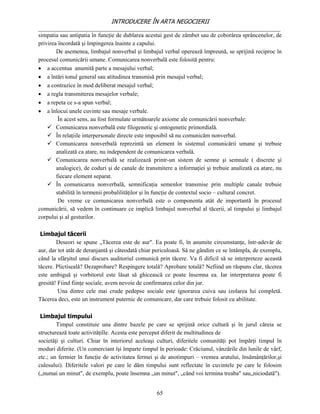 INTRODUCERE ÎN ARTA NEGOCIERII
__________________________________________________________________________________
simpatia sau antipatia în funcţie de dublarea acestui gest de zâmbet sau de coborârea sprâncenelor, de
privirea încordată şi împingerea înainte a capului.
        De asemenea, limbajul nonverbal şi limbajul verbal operează împreună, se sprijină reciproc în
procesul comunicării umane. Comunicarea nonverbală este folosită pentru:
 a accentua anumită parte a mesajului verbal;
 a întări tonul general sau atitudinea transmisă prin mesajul verbal;
 a contrazice în mod deliberat mesajul verbal;
 a regla transmiterea mesajelor verbale;
 a repeta ce s-a spun verbal;
 a înlocui unele cuvinte sau mesaje verbale.
         În acest sens, au fost formulate următoarele axiome ale comunicării nonverbale:
     Comunicarea nonverbală este filogenetic şi ontogenetic primordială.
     În relaţiile interpersonale directe este imposibil să nu comunicăm nonverbal.
     Comunicarea nonverbală reprezintă un element în sistemul comunicării umane şi trebuie
        analizată ca atare, nu independent de comunicarea verbală.
     Comunicarea nonverbală se realizează printr-un sistem de semne şi semnale ( discrete şi
        analogice), de coduri şi de canale de transmitere a informaţiei şi trebuie analizată ca atare, nu
        fiecare element separat.
     În comunicarea nonverbală, semnificaţia semenlor transmise prin multiple canale trebuie
        stabilită în termenii probalilităţilor şi în funcţie de contextul socio – cultural concret.
         De vreme ce comunicarea nonverbală este o componenta atât de importantă în procesul
comunicării, să vedem în continuare ce implică limbajul nonverbal al tăcerii, al timpului şi limbajul
corpului şi al gesturilor.

 Limbajul tăcerii
        Deseori se spune „Tăcerea este de aur". Ea poate fi, în anumite circumstanţe, într-adevăr de
aur, dar tot atât de deranjantă şi câteodată chiar periculoasă. Să ne gândim ce se întâmpla, de exemplu,
când la sfârşitul unui discurs auditoriul comunică prin tăcere. Va fi dificil să se interpreteze această
tăcere. Plictiseală? Dezaprobare? Respingere totală? Aprobare totală? Nefiind un răspuns clar, tăcerea
este ambiguă şi vorbitorul este lăsat să ghicească ce poate însemna ea. Iar interpretarea poate fi
gresită! Fiind fiinţe sociale, avem nevoie de confirmarea celor din jur.
         Una dintre cele mai crude pedepse sociale este ignorarea cuiva sau izolarea lui completă.
Tăcerea deci, este un instrument puternic de comunicare, dar care trebuie folosit cu abilitate.

 Limbajul timpului
        Timpul constituie una dintre bazele pe care se sprijină orice cultură şi în jurul căreia se
structurează toate activităţille. Acesta este perceput diferit de multitudinea de
societăţi şi culturi. Chiar în interiorul aceleaşi culturi, diferitele comunităţi pot împărţi timpul în
moduri diferite. (Un comerciant îşi împarte timpul în perioade: Crăciunul, vânzările din lunile de vârf,
etc.; un fermier în funcţie de activitatea fermei şi de anotimpuri – vremea aratului, însămânţărilor,şi
culesului). Diferitele valori pe care le dăm timpului sunt reflectate în cuvintele pe care le folosim
(„numai un minut", de exemplu, poate însemna „un minut", „când voi termina treaba" sau„niciodată").


                                                   65
 