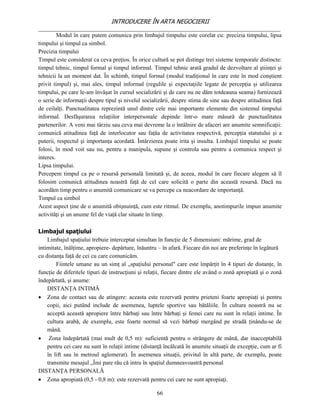 INTRODUCERE ÎN ARTA NEGOCIERII
__________________________________________________________________________________
         Modul în care putem comunica prin limbajul timpului este corelat cu: precizia timpului, lipsa
timpului şi timpul ca simbol.
Precizia timpului
Timpul este considerat ca ceva preţios. În orice cultură se pot distinge trei sisteme temporale distincte:
timpul tehnic, timpul formal şi timpul informal. Timpul tehnic arată gradul de dezvoltare al ştiinţei şi
tehnicii la un moment dat. În schimb, timpul formal (modul tradiţional în care este în mod conştient
privit timpul) şi, mai ales, timpul informal (regulile şi expectaţiile legate de percepţia şi utilizarea
timpului, pe care le-am învăşat în cursul socializării şi de care nu ne dăm totdeauna seama) furnizează
o serie de informaţii despre tipul şi nivelul socializării, despre stima de sine sau despre atitudinea faţă
de ceilalţi. Punctualitatea reprezintă unul dintre cele mai importante elemente din sistemul timpului
informal. Desfăşurarea relaţiilor interpersonale depinde într-o mare măsură de punctualitatea
partenerilor. A veni mai târziu sau ceva mai devreme la o întâlnire de afaceri are anumite semnificaţii:
comunică atitudinea faţă de interlocutor sau faţăa de activitatea respectivă, percepţia statutului şi a
puterii, respectul şi importanţa acordată. Întârzierea poate irita şi insulta. Limbajul timpului se poate
folosi, în mod voit sau nu, pentru a manipula, supune şi controla sau pentru a comunica respect şi
interes.
Lipsa timpului.
Percepem timpul ca pe o resursă personală limitată şi, de aceea, modul în care fiecare alegem să îl
folosim comunică atitudinea noastră faţă de cel care solicită o parte din această resursă. Dacă nu
acordăm timp pentru o anumită comunicare se va percepe ca neacordare de importanţă.
Timpul ca simbol
Acest aspect ţine de o anumită obişnuinţă, cum este ritmul. De exemplu, anotimpurile impun anumite
activităţi şi un anume fel de viaţă clar situate în timp.

Limbajul spaţiului
    Limbajul spaţiului trebuie interceptat simultan în funcţie de 5 dimensiuni: mărime, grad de
intimitate, înălţime, apropiere- depărtare, înăuntru – în afară. Fiecare din noi are preferinţe în legătură
cu distanţa faţă de cei cu care comunicăm.
        Fiintele umane au un simţ al „spaţiului personal" care este împărţit în 4 tipuri de distanţe, în
funcţie de diferitele tipuri de instrucţiuni şi relaţii, fiecare dintre ele având o zonă apropiată şi o zonă
îndepărtată, şi anume:
    DISTANŢA INTIMĂ
 Zona de contact sau de atingere: aceasta este rezervată pentru prieteni foarte apropiaţi şi pentru
    copii, aici putând include de asemenea, luptele sportive sau bătăliile. În cultura noastră nu se
    acceptă această apropiere între bărbaţi sau între bărbaţi şi femei care nu sunt în relaţii intime. În
    cultura arabă, de exemplu, este foarte normal să vezi bărbaţi mergând pe stradă ţinându-se de
    mână.
 Zona îndepărtată (mai mult de 0,5 m): suficientă pentru o strângere de mână, dar inacceptabilă
    pentru cei care nu sunt în relaţii intime (distanţă încălcată în anumite situaţii de excepţie, cum ar fi
    în lift sau în metroul aglomerat). În asemenea situaţii, privitul în altă parte, de exemplu, poate
    transmite mesajul „Îmi pare rău că intru în spaţiul dumneavoastră personal
DISTANŢA PERSONALĂ
 Zona apropiată (0,5 - 0,8 m): este rezervată pentru cei care ne sunt apropiaţi.

                                                    66
 