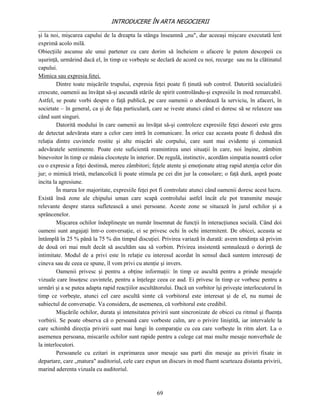 INTRODUCERE ÎN ARTA NEGOCIERII
__________________________________________________________________________________
şi la noi, mişcarea capului de la dreapta la stânga înseamnă „nu", dar aceeaşi mişcare executată lent
exprimă acolo milă.
Obiecţiile ascunse ale unui partener cu care dorim să încheiem o afacere le putem descopeii cu
uşurinţă, urmărind dacă el, în timp ce vorbeşte se declară de acord cu noi, recurge sau nu la clătinatul
capului.
Mimica sau expresia fetei.
         Dintre toate mişcările trupului, expresia feţei poate fi ţinută sub control. Datorită socializării
crescute, oamenii au învăţat să-şi ascundă stările de spirit controlându-şi expresiile în mod remarcabil.
Astfel, se poate vorbi despre o faţă publică, pe care oamenii o abordează la serviciu, în afaceri, în
societate – în general, ca şi de faţa particulară, care se iveste atunci când ei doresc să se relaxeze sau
când sunt singuri.
         Datorită modului în care oamenii au învăţat să-şi controleze expresiile feţei deseori este greu
de detectat adevărata stare a celor care intră în comunicare. În orice caz aceasta poate fi dedusă din
relaţia dintre cuvintele rostite şi alte mişcări ale corpului, care sunt mai evidente şi comunică
adevăratele sentimente. Poate este suficientă reamintirea unei situaţii în care, noi înşine, zâmbim
binevoitor în timp ce mânia clocoteşte în interior. De regulă, instinctiv, acordăm simpatia noastră celor
cu o expresie a feţei destinsă, mereu zâmbitori; feţele atente şi emoţionate atrag rapid atenţia celor din
jur; o mimică tristă, melancolică îi poate stimula pe cei din jur la consolare; o faţă dură, aspră poate
incita la agresiune.
         În marea lor majoritate, expresiile feţei pot fi controlate atunci când oamenii doresc acest lucru.
Există însă zone ale chipului uman care scapă controlului astfel încât ele pot transmite mesaje
relevante despre starea sufletească a unei persoane. Aceste zone se situează în jurul ochilor şi a
sprâncenelor.
         Mişcarea ochilor îndeplineşte un număr însemnat de funcţii în interacţiunea socială. Când doi
oameni sunt angajaţi într-o conversaţie, ei se privesc ochi în ochi intermitent. De obicei, aceasta se
întâmplă în 25 % până la 75 % din timpul discuţiei. Privirea variază în durată: avem tendinţa să privim
de două ori mai mult decât să ascultăm sau să vorbim. Privirea insistentă semnalează o dorinţă de
intimitate. Modul de a privi este în relaţie cu interesul acordat în sensul dacă suntem interesaţi de
cineva sau de ceea ce spune, îl vom privi cu atenţie şi invers.
         Oamenii privesc şi pentru a obţine informaţii: în timp ce ascultă pentru a prinde mesajele
vizuale care însoţesc cuvintele, pentru a înţelege ceea ce aud. Ei privesc în timp ce vorbesc pentru a
urmări şi a se putea adapta rapid reacţiilor ascultătorului. Dacă un vorbitor îşi priveşte interlocutorul în
timp ce vorbeşte, atunci cel care ascultă simte că vorbitorul este interesat şi de el, nu numai de
subiectul de conversaţie. Va considera, de asemenea, că vorbitorul este credibil.
         Mişcările ochilor, durata şi intensitatea privirii sunt sincronizate de obicei cu ritmul şi fluenţa
vorbirii. Se poate observa că o persoană care vorbeste calm, are o privire liniştită, iar intervalele la
care schimbă direcţia privirii sunt mai lungi în comparaţie cu cea care vorbeşte în ritm alert. La o
asemenea persoana, miscarile ochilor sunt rapide pentru a culege cat mai multe mesaje nonverbale de
la interlocutori.
         Persoanele cu ezitari in exprimarea unor mesaje sau parti din mesaje au priviri fixate in
departare, care „matura" auditoriul, cele care expun un discurs in mod fluent scurteaza distanta privirii,
marind aderenta vizuala cu auditoriul.



                                                    69
 