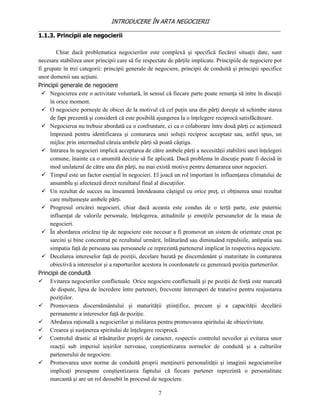 INTRODUCERE ÎN ARTA NEGOCIERII
__________________________________________________________________________________
1.1.3. Principii ale negocierii

        Chiar dacă problematica negocierilor este complexă şi specifică fiecărei situaţii date, sunt
necesare stabilirea unor principii care să fie respectate de părţile implicate. Principiile de negociere pot
fi grupate în trei categorii: principii generale de negociere, principii de conduită şi principii specifice
unor domenii sau acţiuni.
Principii generale de negociere
   Negocierea este o activitate voluntară, în sensul că fiecare parte poate renunţa să intre în discuţii
     în orice moment.
   O negociere porneşte de obicei de la motivul că cel puţin una din părţi doreşte să schimbe starea
     de fapt prezentă şi consideră că este posibilă ajungerea la o înţelegere reciprocă satisfăcătoare.
   Negocierea nu trebuie abordată ca o confruntare, ci ca o colaborare între două părţi ce acţionează
     împreună pentru identificarea şi conturarea unei soluţii reciproc acceptate sau, astfel spus, un
     mijloc prin intermediul căruia ambele părţi să poată câştiga.
   Intrarea în negocieri implică acceptarea de către ambele părţi a necesităţii stabilirii unei înţelegeri
     comune, înainte ca o anumită decizie să fie aplicată. Dacă problema în discuţie poate fi decisă în
     mod unilateral de către una din părţi, nu mai există motive pentru demararea unor negocieri.
   Timpul este un factor esenţial în negocieri. El joacă un rol important în influenţarea climatului de
     ansamblu şi afectează direct rezultatul final al discuţiilor.
   Un rezultat de succes nu înseamnă întotdeauna câştigul cu orice preţ, ci obţinerea unui rezultat
     care mulţumeşte ambele părţi.
   Progresul oricărei negocieri, chiar dacă aceasta este condus de o terţă parte, este puternic
     influenţat de valorile personale, înţelegerea, atitudinile şi emoţiile persoanelor de la masa de
     negocieri.
   În abordarea oricărui tip de negociere este necesar a fi promovat un sistem de orientare creat pe
     sarcini şi bine concentrat pe rezultatul urmărit, înlăturând sau diminuând repulsiile, antipatia sau
     simpatia faţă de persoana sau persoanele ce reprezintă partenerul implicat în respectiva negociere.
   Decelarea intereselor faţă de poziţii, decelare bazată pe discernământ şi maturitate în conturarea
     obiectivă a intereselor şi a raporturilor acestora în coordonatele ce generează poziţia partenerilor.
Principii de conduită
 Evitarea negocierilor conflictuale. Orice negociere conflictuală şi pe poziţii de forţă este marcată
     de dispute, lipsa de încredere între parteneri, frecvente întreruperi de tratative pentru reajustarea
     poziţiilor.
 Promovarea discernământului şi maturităţii ştiinţifice, precum şi a capacităţii decelării
     permanente a intereselor faţă de poziţie.
 Abrdarea raţională a negocierilor şi militarea pentru promovarea spiritului de obiectivitate.
 Crearea şi susţinerea spiritului de înţelegere reciprocă.
 Controlul drastic al trăsăturilor proprii de caracter, respectiv controlul nevoilor şi evitarea unor
     reacţii sub imperiul ieşirilor nervoase, conştientizarea normelor de conduită şi a culturilor
     partenerului de negociere.
 Promovarea unor norme de conduită proprii menţinerii personalităţii şi imaginii negociatorilor
     implicaţi presupune conştientizarea faptului că fiecare partener reprezintă o personalitate
     marcantă şi are un rol deosebit în procesul de negociere.

                                                     7
 