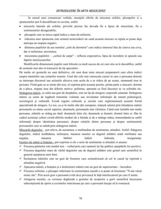 INTRODUCERE ÎN ARTA NEGOCIERII
__________________________________________________________________________________
        In cursul unei comunicari verbale, mesajele oferite de miscarea ochilor, pleoapelor si a
sprancenelor pot fi decodificate in cuvinte, astfel:
 miscarile laterale ale ochilor, privirile piezise fac dovada fie a lipsei de sinceritate, fie a
    sentimentelor dezagreabile;
 pleoapele care se misca rapid indica o stare de neliniste;
 ridicarea unei sprancene este semnul neincrederii iar cand aceasta miscare se repeta se poate deja
    anticipa un raspuns negativ;
 dilatarea pupilelor da asa numitul „ochi de dormitor" care indica interesul fata de cineva sau ceva,
    dar si nelinistea, anxietatea;
 micsorarea pupilelor – „ochiul de sarpe" – reflecta expectativa, lipsa de incredere in spusele sau
    faptele interlocutorilor.
    Modificarile dimensiunii pupilei sunt folosite cu mult succes de cei care stiu sa le decodifice, astfel
de semnale mai ales in tranzactii de tip speculativ.
De multe ori gesturile nu sunt definitive, ele sunt doar niste miscari preparatorii care ofera indicii
asupra intentiilor sau ezitarilor noastre. Unul din cele mai cunoscute cazuri in care o persoana doreste
sa intrerupa discursul sau actiunile altcuiva este acela de a se ridica de pe scaun, ramanand insa in
picioare. Fiind gata sa se miste din nou, el exprima prin aceasta pozitie, prima parte a miscarii, dorinta
de a pleca, stopata insa din diferite motive: politetea, speranta ca firul discutiei se va schimba etc.
Strângerea mâinii, ca salut sau gest de despărţire, este un tip de atingere corporală cutanată. Strângerea
mâinii ca semn de legătură transmite voluntar sau involuntar informaţii de natură psihologică,
sociologică şi culturală. Există regului culturale şi sociale care reglementează această formă
specializată de atingere. La noi, ca şi în multe alte ţări europene, iniţiază salutul prin întinderea mâinii
persoanele cu status social superior, doamnele, persoanele mai vârstnice. Când sunt laolaltă mai multe
persoane, mâinile se strâng pe rând: doamnele între ele, doamnele şi domnii, domnii între ei. Dar în
cadrul aceleiaşi culturi există diferite moduri de a întinde şi de a strânge mâna, transmiţându-se astfel
informaţii despre identitatea persoanei, despre relaţiile dintre persoane şi despre sentimentele
persoanelor care se salută prin strângerea mâinii.
Miscarile degetelor – pot releva, de asemenea, o multitudine de sentimente, atitudini. Astfel: frângerea
degetelor, indică nerăbdarea, neliniştea; masarea nasului cu degetul arătător arată ostilitatea sau
negaţia;            masarea             bărbiei           indică            îndoiala,           nesiguranţa.
Gesturi ale mâini şi braţului - pot exprima si ele o serie de sentimente si atitudini si anume:
 Frecarea palmelor este modul non – verbal prin care oamenii îşi fac publice aşteptările lor pozitive.
 Frecarea degetului mare de vârful degetelor sau de degetul arătător este gestul care semnifică în
    general aşteptarea unor bani.
 Încleştarea mâinilor este un gest de frustrare care semnalizează că cel în cauză îşi reprimă o
    atitudine negativă.
 Apucarea mâinii, a braţului şi a încheieturii mâinii este un gest de superioritate – încredere.
 Frecarea ochiului, a pleoapei inferioare la extremitatea nazală a ei poate să însemene “N-am văzut
    nimic rău”. Prin acest gest o persoană evită să-şi privească în faţă interlocutorul pe care îl minte.
 Atingerea nasului, ca versiune deghizată a gestului de acoperire a gurii semnifică încercarea
    subconştientă de oprire a cuvintelor mincinoase pe care o persoană începe să le rostească.




                                                    70
 