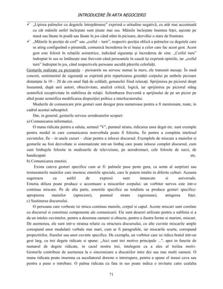 INTRODUCERE ÎN ARTA NEGOCIERII
__________________________________________________________________________________
 „Lipirea palmelor cu degetele întrepătrunse” exprimă o atitudine negativă, cu atât mai accentuată
    cu cât mâinile astfel încleştate sunt ţinute mai sus. Mâinile încleştate înaintea feţei, aşezate pe
    masă sau lăsate în poală sau lăsate în jos când stăm în picioare, dezvălui o stare de frustrare.
 „Mâinile în poziţie de coif” sau „coiful – turn”, respectiv poziţia oblică a palmelor cu degetele care
    se ating configurând o piramidă, comunică încrederea în ei înşişi a celor care fac acest gest. Acest
    gest este folosit în relaţiile asimetrice, indicând siguranţa şi încrederea de sine. „Coiful turn”
    îndreptat în sus se întâlneşte mai frecvent când persoanele în cauză îşi exprimă opiniile, iar „coiful
    turn” îndreptat în jos, când respectivele persoane ascultă părerile celorlalţi.
Gesturile realizate cu picioarele – picioarele nu servesc numai la mers, ele transmit mesaje. În mod
concret, sentimentul de siguranţă se exprimă prin repartizarea greutăţii corpului pe ambele picioare
distanţate la 10 – 20 de cm unul faţă de celălalt, genunchii fiind relaxaţi. Sprijinirea pe piciorul drept
înseamnă, după unii autori, obiectivitate, analiză critică, logică, iar sprijinirea pe piciorul stâng
semnifică receptivitate în stabilirea de relaţii. Schimbarea frecventă a sprijinului de pe un picior pe
altul poate semnifica modificarea dispoziţiei psihice a interlocutorului.
    Modurile de comunicare prin gesturi sunt desigur prea numeroase pentru a fi mentionate, toate, in
cadrul acestui subcapitol.
    Dar, in general, gesturile servesc următoarelor scopuri:
a) Comunicarea informatiei.
    O mana ridicata pentru a saluta, semnul "V", pumnul strans, ridicarea unui deget etc. sunt exemple
pentru modul in care comunicarea nonverbala poate fi folosita, fie pentru a completa intelesul
cuvintelor, fie – in unele cazuri – chiar pentru a inlocui discursul. Exemplele de miscare a mainilor si
gesturile au fost dezvoltate si sistematizate intr-un limbaj care poate inlocui complet discursul, cum
sunt limbajele folosite in studiourile de televiziune, pe aerodromuri, cele folosite de surzi, de
handicapati                                                                                            etc.
b) Comunicarea emotiei.
     Exista cateva gesturi specifice cum ar fi: palmele puse peste gura, ca semn al surprizei sau
tremuraturile mainilor care insotesc emotiile speciale, care le putem intalni in diferite culturi. Aceasta
sugereaza        ca       astfel      de       expresii      sunt       innascute       si      universale.
Emotia difuza poate produce o accentuare a miscarilor corpului: un vorbitor nervos este intr-o
continua miscare. Pe de alta parte, emotiile specifice au tendinta sa produca gesturi specifice:
apropierea       mainilor     (apreciere),     pumnul      strans     (agresiune),     atingerea     feţei.
c) Sustinerea discursului.
    O persoana care vorbeste isi misca continuu mainile, corpul si capul. Aceste miscari sunt corelate
cu discursul si constituie componente ale comunicarii. Ele sunt deseori utilizate pentru a sublinia si a
da un inteles cuvintelor, pentru a desemna oameni si obiecte, pentru a ilustra forme si marimi, miscari.
De asemenea, ele sunt intr-o stransa relatie cu structura discursului, cu alte cuvinte miscarile ample
corespund unor modulatii verbale mai mari, cum ar fi paragrafele, iar miscarile scurte, corespund
propozitiilor, frazelor sau unor cuvinte specifice. De exemplu, un vorbitor care isi ridica bratul intr-un
gest larg, cu trei degete ridicate si spune: „Aici sunt trei motive principale ...", apoi in functie de
numarul de degete ridicate, in cazul nostru trei, intelegem ca a ales al treilea motiv.
Gesturile contribuie de asemenea la o sincronizare a discutiilor intre doi sau mai multi oameni. O
mana ridicata poate insemna ca ascultatorul doreste o intrerupere, pentru a spune el insusi ceva sau
pentru a pune o intrebare. O palma ridicata cu fata in sus poate indica o invitatie catre cealalta

                                                    71
 