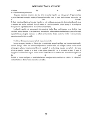 INTRODUCERE ÎN ARTA NEGOCIERII
__________________________________________________________________________________
persoana                                de                           a                            vorbi.
d) Exprimarea imaginii de sine
     Se poate transmite imaginea de sine prin miscarile trupului sau prin gesturi. O personalitate
extrovertita poate comunica aceasta prin gesturi energice, care, in cazul unei persoane introvertite vor
fi                                              mai                                            discrete.
Trebuie mentionat faptul ca limbajul trupului nu este totdeauna usor de citit. Concentrandu-ne la ceea
ce spunem sau auzim, mai mult decat la modul in care se comunica, putem ajunge la neintelegerea
mesajului sau la pierderea sansei unei comunicari eficiente.
    Limbajul trupului este un domeniu interesant de studiu. Desi multi oameni si-au dedicat viata
cercetarii acestui subiect, el are inca multe necunoscute. Devenind un bun observator, dezvoltandu-ne
capacitatile de perceptie, incercand sa aflam cat mai multe despre auditoriul nostru vom reusi sa ne
transmitem mai precis mesajele.

    Conflictul dintre comunicarea verbala si cea nonverbala
    In concluzie deci, tot ceea ce facem este o comunicare, actiunile vorbesc mai bine decat cuvintele.
Deseori mesajul verbal este transmis impreuna cu cel nonverbal. De exemplu, suntem salutat de un
prieten prin: „Buna. Intra inauntru! Doresti o cafea?" In acelasi timp mesajul nonverbal – frecventa
privire a ceasului – poate sa ne arate ca nu suntem bineveniti. Un alt exemplu ar putea fi acela al
angajatului care incearca sa para relaxat atunci cand vorbeste cu seful sau dar framantarea degetelor il
da                                                 de                                              gol.
Trebuie sa remarcam faptul ca atunci când sensul mesajului nonverbal intra in conflict cu cel verbal,
suntem tentati sa dam crezare mesajului nonverbal.




                                                  72
 
