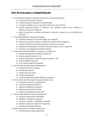 INTRODUCERE ÎN ARTA NEGOCIERII
__________________________________________________________________________________

TEST DE EVALUARE A CUNOŞTINŢELOR

1. Sunt adevărate următoarele afirmaţii referitoare la conceptul de negociere:
      a) negocierea este un proces dinamic
      b) în cadrul negocierii participă cel mult două părţi
      c) în negociere părţile care nu au preferinţe identice iau decizii diferite
      d) întrucât preferinţele părţilor în negociere sunt neidentice aceştia nu pot colabora la
          elaborarea de decizii în negociere
      e) părţile în negociere au interese conflictuale şi interesele comune nu se pot satisface prin
          negociere
2. Conclucrarea părţilor în negociere presupune:
      a) transferul unilateral de valori între părţile care negociază
      b) realizarea unei alocări eficiente a valorilor între părţile aflate în negociere
      c) intrarea în tratative când interesele părţilor au devenit convergente
      d) acceptarea necondiţionată a satisfacerii intereselor părţii cu care se negociază
      e) satisfacerea necondiţionată a propriilor interese.
3. Armonizarea intereselor părţilor în negociere se realizează în:
      a) etapa de postnegociere şi etapa de prenegociere
      b) etapa de negociere propriu - zisă
      c) etapa de prenegociere şi etapa de negociere propriu - zisă
      d) în toate etapele de negociere
      e) în nici una din etapele de negociere.
4. Sunt activităţi specifice etapei de prenegociere:
      a) utilizarea de tactici şi strategii
      b) acordarea de concesii
      c) renegocierea unor clauze
      d) simularea negocierilor
      e) urmărirea derulării acordului obţinut prin negociere.
5. Sunt activităţi specifice etapei de negociere propriu- zisă:
      a) prezentarea ofertelor şi contraofertelor
      b) evaluarea rezultatelor negocierii
      c) obţinerea mandatului de negociere
      d) elaborarea proiectului de contract
      e) pregătirea şi organizarea negocierilor
6. Sunt activităţi specifice etapei de postnegociere:
      a) culegerea şi prelucrarea informaţiilor
      b) pregătirea variantelor de negociere
      c) rezolvarea amiabilă a reclamaţiilor şi litigiilor
      d) adoptarea soluţiei de compromis în negociere
      e) formalizarea înţelegerii obţinute.
2. Reprezintă elemente de logistica negocierilor:
      a) stabilirea locului şi datei negocierilor

                                                73
 
